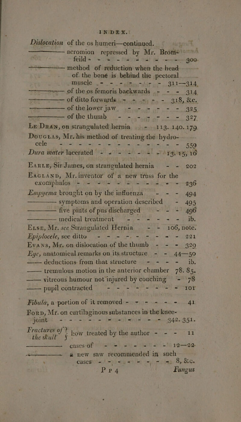 Dislocation of the os humeri—continued. D —acromion repressed. by Mr. Brot) >**\ fetld= <0 %% - felis od! Hm -——---go0- ———— method of reduction when the head of. the bené is behind the pectoral muscle _= - = (= -\.- = 311-~314 —-———---— of the os femoris backwards .- - - 314 — of ditto forwards: ,- - -, -. - 318, &amp;c. ———— of thelowerjaw, - - - - - - 325 —ofthethumb - - - - - - - 327 Lr Dran, on strangulated hernia ~ 113.140. 179, Doveuas, Mr. his method of treating the hydro- - cele - - - - - = = = = 2 = = =. 559 Dura mater lacerated = 30-0 2-4) Aa a5 16 Earue, Sir James, on strangulated hernia - - 202 Eacuanpb, Mr.inventor of a new truss for the | exomphalos - = = = = 2 == = = = 296 Empyema brought on by the influenza - - - 494 —————. symptoms and operation described - 495 ———— five pints of pus discharged -~ = = 496 — medical treatment “- - - - - -. ib. Exse, Mr. see Strangulated Hernia - - 106, note. Epiplocele, see ditto + - = =. = = - = -. 221 Evans, Mr. on dislocation of the ee - = = 329 Eye, anatomical remarks on its structure - - 44—50 —— deductions: from that structure - - - = ib. —— tremulous motion in the anterior chamber 78. 85, —— vitreous humour not injured by couching - 78 pupil contracted - -/s = = = = = 107 Fibula, a portion of itremoved- - - - - = 41 Forp, Mr. on car tilaginous substances in the knee- joint ae et we a! DMB DS men G42, S51. Fractures of? how treated by the author - - - 11 theskull § | cases‘Of 9 = Sse a 1 22 a new saw recommended in such cases eae ro 8, &amp;c. Pp4 | Lungus
