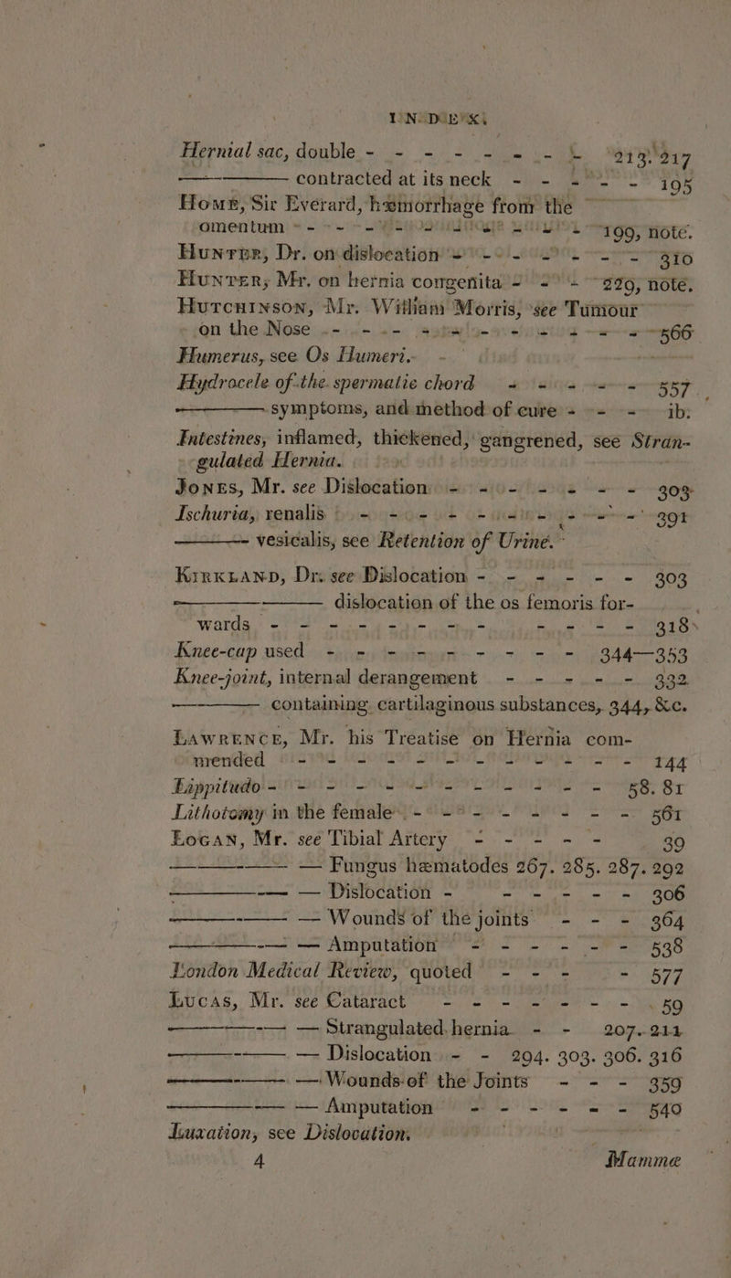 Hernial sac, double - _- - - - = .- - *213) 217 —-————- contracted at itsneck - -~- 2°. L 105 Home, Sir Everard, hwinorrhage frottr the ~~~ amentum « - + ~“ sylegosuadtoge garyinn 199; note. Hunrour, Dr. on dislocation #0 -9 - 2-2. aio Hunvrer; Mr. on hernia congenita wes 290, note, Hurcuinson, Mr. Wiliam Morris, see Tumour an the Nose .-.0- +-. satsylo- evel siod ea 66 Humerus, see Os Humeri.- | sot mt of the. spermatic chord 4 a 4 a = oo7 ‘symptoms, and method of cure - -- --~ ib: Entestines, inflamed, thickened, : gangrened, see Stran- gulated Hernia. | Jones, Mr. see Dislocation - -0- - 2 + + 30% Ischurias; renalis bo ootde ot 6+ addins {iF tran per vesicalis, see Retention of Urine. - Kirxtanp, Dr see Dislocation - - - - - - 303 dislocation of the os femoris for- ; wards - - - - -)- =- - - - = 318) Kunee-cap used = = ee = = 8344-353 Knee-joint, internal derangement - - - - - 332 oe containing, cartilaginous substances, 344, &amp;c. Lawrence, Mr. his Treatise on Hernia com- mended §- - - - - = - = = = = - 144 Bappitudo- - - = - oe ee ee | 858. 81 Lithotomy im the feratoys dua igey olen So 561 t. Eocan, Mr. see Tibial Artery - - = - 39 — Fungus hematodes 267. 285. 287. 292 -— — Dislocation - - - - = = 306 ——_—-—— —— Wounds of the joints - - - 364 —__—-— — Amputation - - - - - - 538 London Medical Review, quoted - - - - 577 Bucas, Mr. see Matarack 9 — es = late e = 1 oe BO -— — Strangulated.hernia. - - 207.911 ———--—. — Dislocation - - 294. 303. 306. 316 ———--—-- ——- Wounds-ef the Joints - - - 359 -— — Amputation - - - - = - 540 Liuxaiion, see Dislocation, | pre 4 Mamme
