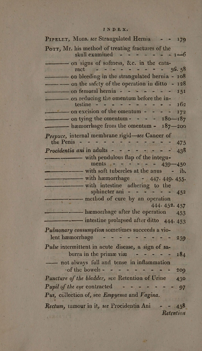 Piper, Mons. sce Strangulated Hernia - - 179 Pott, Mr. his method of treating fractures of the skullexammed - - - + - = -~1—6 on signs of softness, &amp;c. in the cata- rach = - 5 = = = = = = 56.58 —_———— on bleeding in the strangulated hernia - 108 ——- —— on the safety of the operation in ditto - 128 ——__——— on femoral hernia - - ~ - - =~ - 151 —___—-- on reducing the omentum before the in- testine - - - - - - - - « = 162 —_——- on excision of the omentum - - - - 172 ontying the omentum- - - - 180—187 hemorrhage from the omentum - 187—200 Prepuce, internal membrane rigid—see Cancer of the Penis - - -. - - - = - = = = - 475 Procidentia ant in adults - + - - -) - = ~ 438 -- with pendulous flap of the integu- | Ments iss oa thistle ae 430——4d FO ——____-- with soft tubercles at the anus - ib. —__—_-——— with hemorrhage - 447. 440. 455. —— with intestine adhering to ihe . sphincter anl - - - - - = 452 method of cure by an operation | 444. 452. 457 -—— hemorrhage after the operation 453 -—— intestine prolapsed after ditto 444. 453 Pulmonary consumption sometimes succeeds a vio- lent hemorrhage - - - - - - = - - 259 Pulse intermittent in acute disease, a sign of sa~ burra in the prime vie - - - - - 184 —— not always full and tense in inflammation -of the bowels- = - = = = = = = 209 Puncture of the bladder, see Retention of Urine —_ 430 Pupil of the eye contracted - - - - - - - Q7 Pus, collection of, see Empyema and Vagina. Rectum, tumour in it, see Procidentia Ani - - .438 Retention a