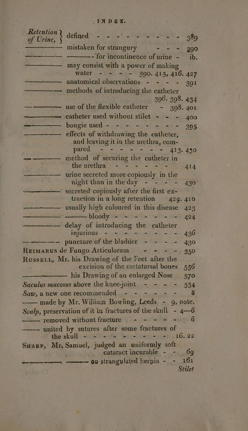 of Urine, ¢ defined Gane i aD coed | ag ————-— mistaken for strangury - - = 390 — - - for incontinence of urine - ib. —— may consist with a power of making water - - = = 390. 415, 416. 427 ————— anatomical observations - - - - 391 — methods of Introducing the catheter 396. 398. 434 +-—_————. use of the PN catheter - 398. 401 ——_—_—-— catheter used without stilet = - - 4oo _ _bougie used - - - - = - = = 395 — effects of withdrawing the catheter, and leaving it in the urethra, com- | pared - - - - = = = 413. 430 —————— method of securing the catheter in the urethra - - - - - - 414 — urine secreted more copiously in the night than in theday - - - - 430° a serrated copiously after the first ex- traction in a long retention 42g. 410 — usually high coloured in this disease 423 — plodayie ~ = = = = =. 424 — delay of introducing the eae injurious - - - - - - = = 436 —_ —- puncture of the bladder - - - - 430 Rermarus de Fungo Articulorum- - - - =. 350 Russewz, Mr. his Drawing of the Feet after the - | excision of the metatarsal bones 556 his Drawing of an enlarged Nose | 570 Saculus mucosus above the knee-joint. - - - - 534 Saw, anew onerecommended - - - - - -. 8 made by Mr. William Bowling, Leeds, - , 9, note. INDEX. ~ removed without fracture - - - = = 9 6 - united by sutures after some fractures of the skull - - -»- = - - = -) 16.22 Swarr, Mr, Samuel, judged an uniformly soft _ cataract incurable - - 69 on strangylated hernia - - 161