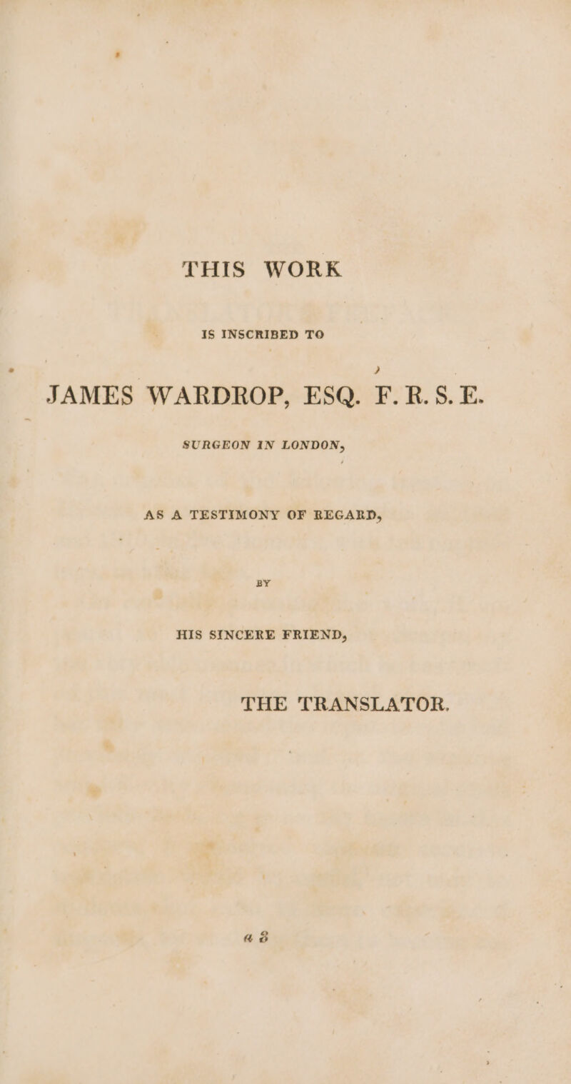 THIS WORK IS INSCRIBED TO JAMES WARDROP, ESQ. F.R.S. E. SURGEON IN LONDON, AS A TESTIMONY OF REGARD, BY HIS SINCERE FRIEND, THE TRANSLATOR. aon
