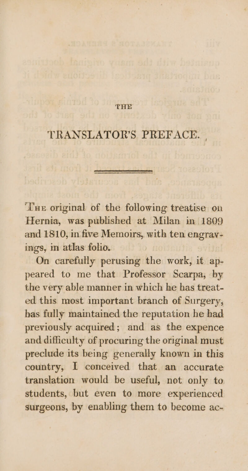 THE TRANSLATOR’S. PREFACE. , ‘Uwe original of the following treatise on Hernia, was published at Milan in 1809 and 1810, in five Memoirs, with ten engrav- ings, m atlas folio. On carefully perusing the work, it ap- peared to me that Professor Scarpa, by the very able manner in which he has treat- ed this most important branch of Surgery, bas fully maintained the reputation he had previously acquired; and as the expence and difficulty of procuring the original must preclude its being generally known in this country, I conceived that an accurate translation would be useful, not only to students, but even to more experienced surgeons, by enabling them to become ac-