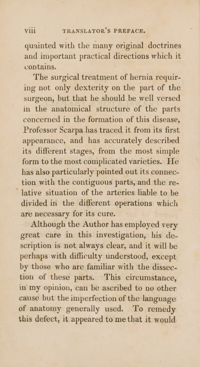 quainted with the many original doctrines and important practical directions which it contains. The surgical treatment of hernia requir- ing not only dexterity on the part of the surgeon, but that he should be well versed in the anatomical structure of the parts concerned in the formation of this disease, Professor Scarpa has traced. it from its first appearance, and has accurately described its different stages, from the most simple form to the most complicated varieties. He has also particularly pointed out its connec- tion with the contiguous parts, and the re- ‘lative situation of the arteries liable to be divided in the different operations which are necessary for its cure. Although the Author has Satie very great care in this investigation, his de- scription is not always clear, and it will be perhaps with difficulty understood, except by those who are familiar with the dissec- tion of these parts. This circumstance, in my opinion, can be ascribed to no other cause but the imperfection of the language | of anatomy generally used. To remedy this defect, it appeared to me that it would