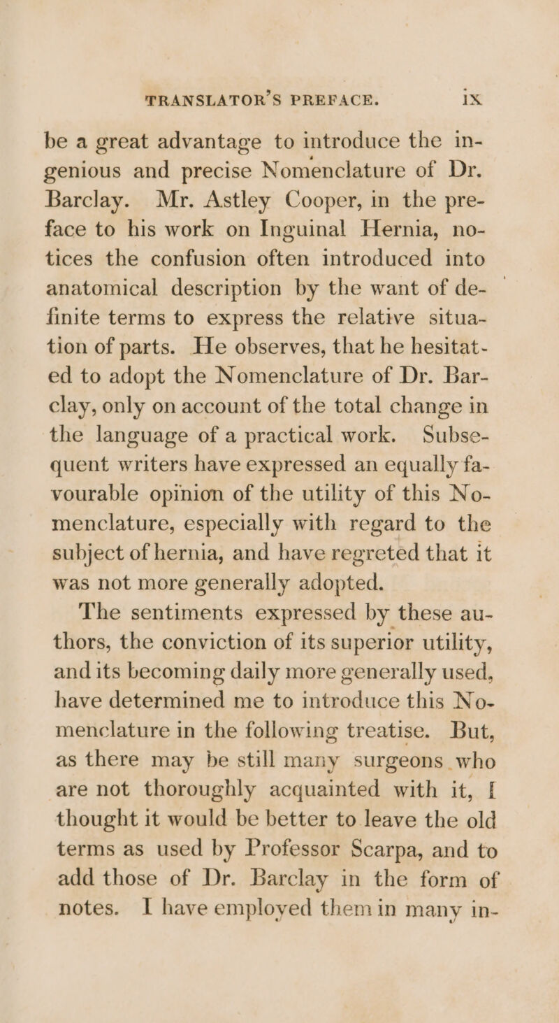 be a great advantage to introduce the in- genious and precise Nomenclature of Dr. Barclay. Mr. Astley Cooper, in the pre- face to his work on Inguinal Hernia, no- tices the confusion often introduced into anatomical description by the want of de- — finite terms to express the relative situa- tion of parts. He observes, that he hesitat- ed to adopt the Nomenclature of Dr. Bar- clay, only on account of the total change in the language of a practical work. Subse- quent writers have expressed an equally fa- vourable opinion of the utility of this No- menclature, especially with regard to the subject of hernia, and have regreted that it was not more generally adopted. The sentiments expressed by these au- thors, the conviction of its superior utility, and its becoming daily more generally used, have determined me to introduce this No- menclature in the following treatise. But, as there may be still many surgeons who are not thoroughly acquainted with it, [ thought it would be better to leave the old terms as used by Professor Scarpa, and to add those of Dr. Barclay in the form of notes. I have employed them in many in-
