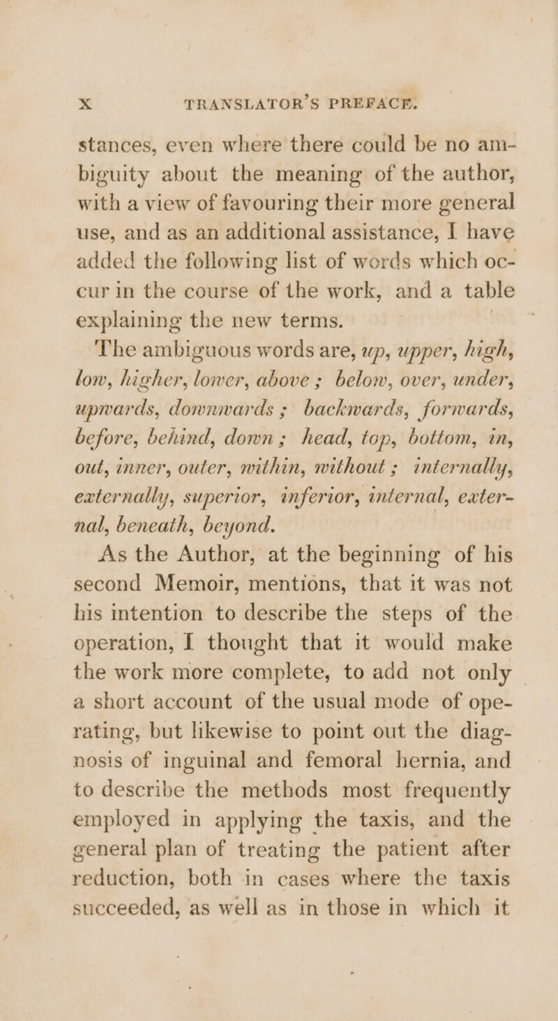 stances, even where there could be no am- biguity about the meaning of the author, with a view of favouring their more general use, and as an additional assistance, I have added the following list of words which oc- cur in the course of the work, and a table explaining the new terms. The ambiguous words are, up, upper, high, low, higher, lower, above ; below, over, under, upwards, donnwards ; backwards, forwards, before, behind, down; head, top, bottom, in, out, inner, outer, within, without ; internally, externally, superior, inferior, internal, exter- nal, beneath, beyond. ) As the Author, at the beginning of his second Memoir, mentions, that it was not his intention to describe the steps of the operation, I thought that it would make the work more complete, to add not only | a short account of the usual mode of ope- rating, but likewise to point out the diag- nosis of inguinal and femoral hernia, and to describe the methods most frequently employed in applying the taxis, and the general plan of treating the patient after reduction, both in cases where the taxis succeeded, as well as in those in which it