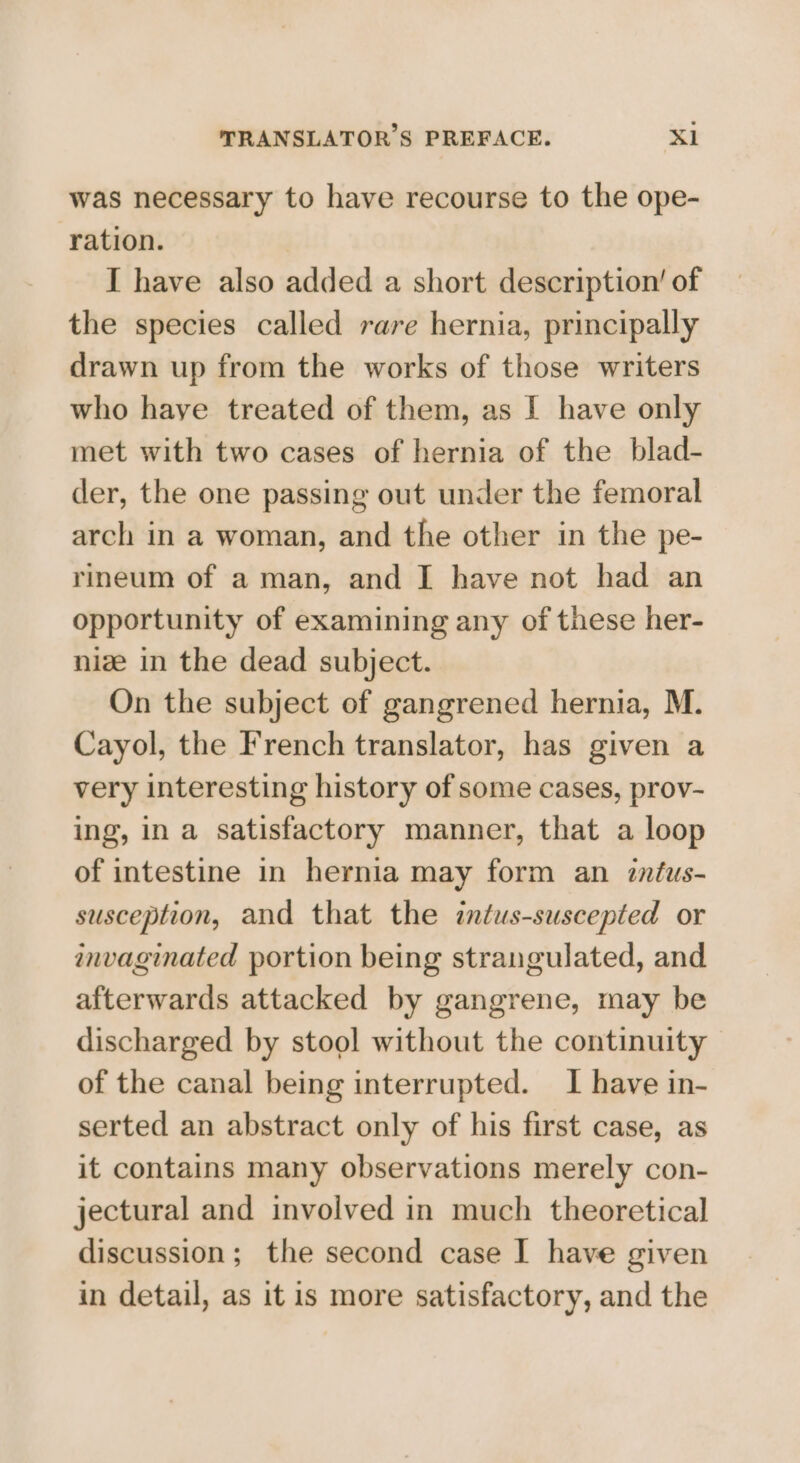 was necessary to have recourse to the ope- ration. I have also added a short description’ of the species called rare hernia, principally drawn up from the works of those writers who have treated of them, as I have only met with two cases of hernia of the blad- der, the one passing out under the femoral arch in a woman, and the other in the pe- rineum of a man, and [ have not had an opportunity of examining any of these her- nize in the dead subject. On the subject of gangrened hernia, M. Cayol, the French translator, has given a very interesting history of some cases, prov- ing, in a satisfactory manner, that a loop of intestine in hernia may form an zntus- susception, and that the intus-suscepted or invaginated portion being strangulated, and afterwards attacked by gangrene, may be discharged by stool without the continuity of the canal being interrupted. I have in- serted an abstract only of his first case, as it contains many observations merely con- jectural and involved in much theoretical discussion; the second case I have given in detail, as it is more satisfactory, and the