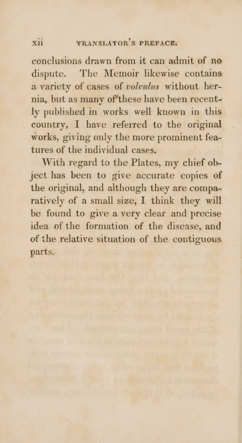 conclusions drawn from it can admit of no dispute. The Memoir likewise contains a variety of cases of volvulus without her- nia, but as many of’these have been recent~ ly published in works well known in this country, I have referred to the original works, giving only the more prominent fea- tures of the individual cases. With regard to the Plates, my chief ob- ject has been to give accurate copies of the original, and although they are compa- ratively of a small size, I think they will be found to give a very clear and precise idea of the formation of the disease, and of the relative situation of the contiguous parts.