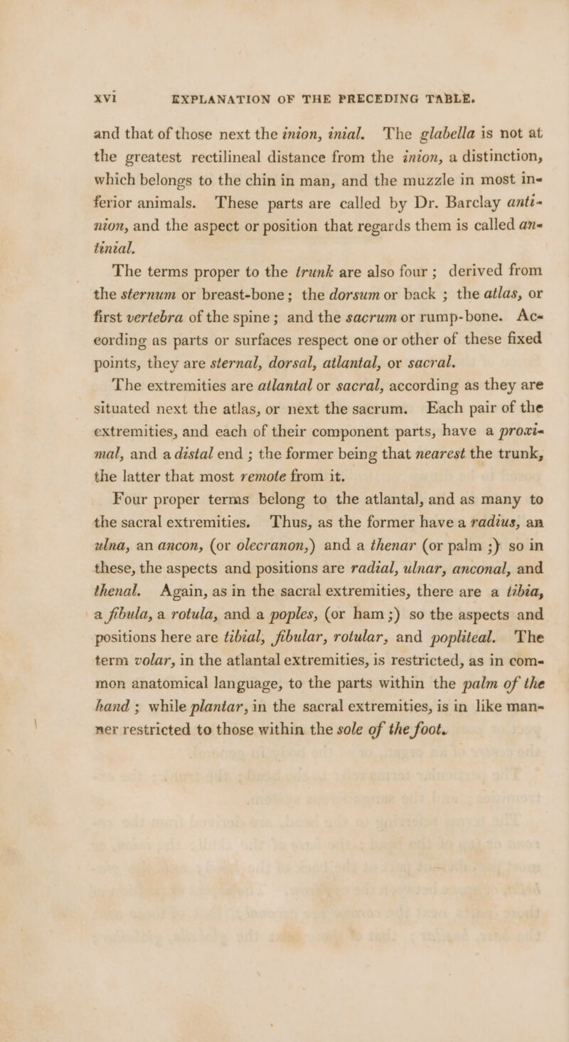and that of those next the inion, inital. The glabella is not at the greatest rectilineal distance from the inion, a distinction, which belongs to the chin in man, and the muzzle in most in- ferior animals. These parts are called by Dr. Barclay anti- nion, and the aspect or position that regards them is called an- teneal, The terms proper to the érunk are also four; derived from the sternum or breast-bone; the dorsum or back ; the atlas, or first vertebra of the spine; and the sacrum or rump-bone. Ac-« cording as parts or surfaces respect one or other of these fixed points, they are sternal, dorsal, atlantal, or sacral. The extremities are ailantal or sacral, according as they are situated next the atlas, or next the sacrum. Each pair of the extremities, and each of their component parts, have a prowxt« mal, and adistal end ; the former being that nearest the trunk, the latter that most remote from it. Four proper terms belong to the atlanta], and as many to the sacral extremities. Thus, as the former havea radius, an ztlna, an ancon, (or olecranon,) and a thenar (or palm ;) so in these, the aspects and positions are radzal, ulnar, anconal, and thenal. Again, as in the sacral extremities, there are a tibia, a fibula, a rotula, and a poples, (or ham ;) so the aspects and positions here are tzbzal, fibular, rotular, and popliteal. ‘The term volar, in the atlantal extremities, is restricted, as in com&lt; mon anatomical language, to the parts within the palm of the hand ; while plantar, in the sacral extremities, is in like man~ ner restricted to those within the sole of the foot.