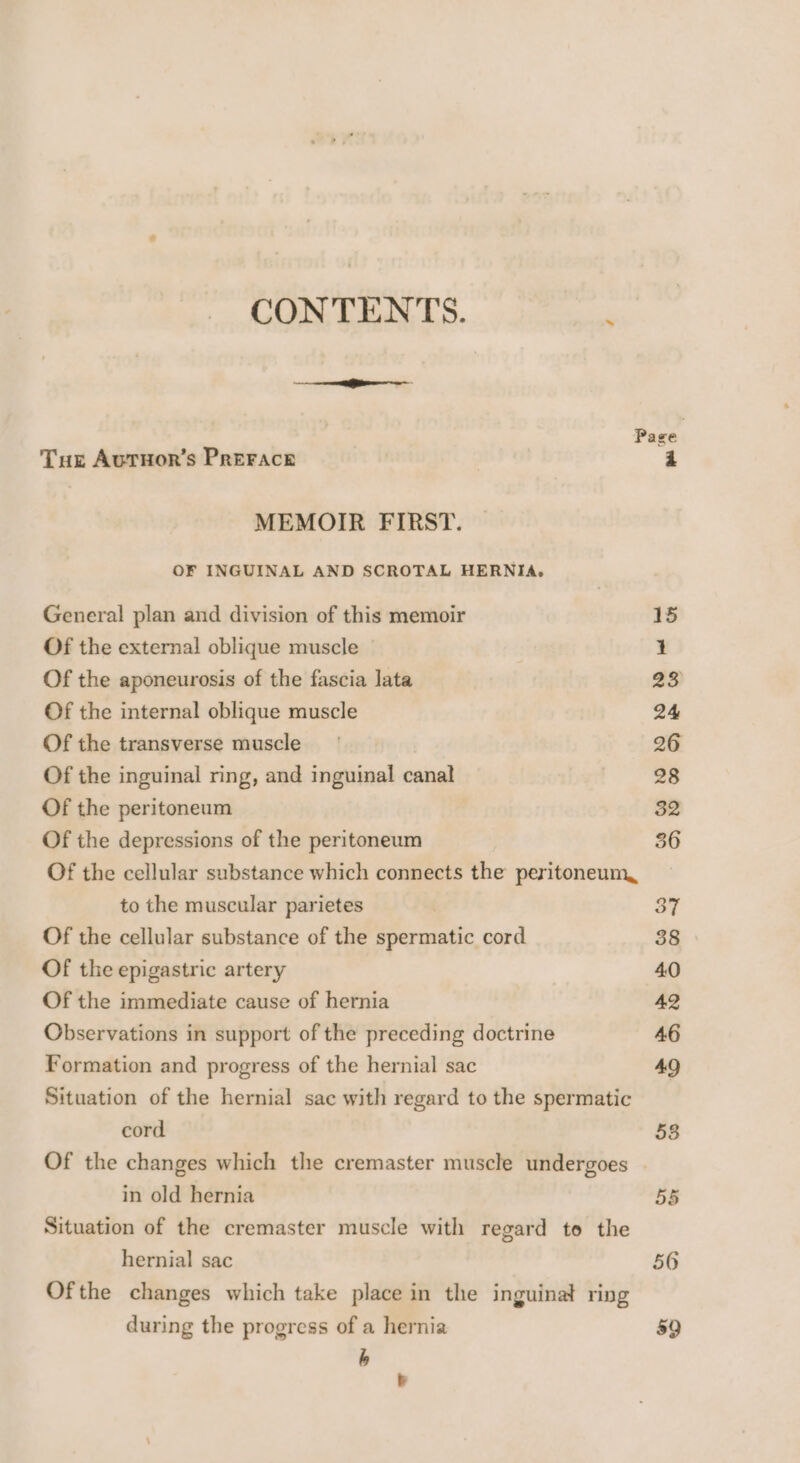 CONTENTS. Tuz Autuor’s Prerace MEMOIR FIRST. OF INGUINAL AND SCROTAL HERNIA, General plan and division of this memoir Of the external oblique muscle Of the aponeurosis of the fascia lata Of the internal oblique muscle Of the transverse muscle Of the inguinal ring, and inguinal canal Of the peritoneum Of the depressions of the peritoneum to the muscular parietes Of the cellular substance of the spermatic cord Of the epigastric artery Of the immediate cause of hernia Observations in support of the preceding doctrine Formation and progress of the hernial sac cord in old hernia hernial sac during the progress of a hernia h