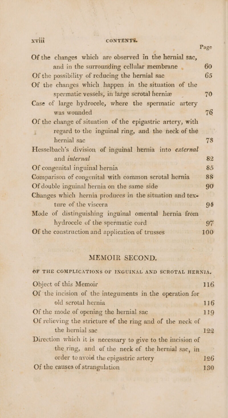 Page Of the changes which are observed in the hernial sac, and in the surrounding cellular membrane . 60 Of the possibility of reducing the hernial sac 65 Of the changes which happen in the situation of the spermatic vessels, in large scrotalhernie _ 70 Case of large hydrocele, where the spermatic artery was wounded 76 Of the change of situation of the epigastric artery, with regard to the inguinal ring, and the neck of the hernial sac 78 Hesselbach’s division of inguinal hernia into eaternal and znternal 82 Of congenital inguinal hernia 85 Comparison of congenital with common scrotal hernia 88 Of double inguinal hernia on the same side 90 Changes which hernia produces in the situation and tex ture of the viscera O+ Mode of distinguishing inguinal omental hernia from hydrocele of the spermatic cord OF Of the construction and application of trusses 100 MEMOIR SECOND. OF THE COMPLICATIONS OF INGUINAL AND SCROTAL HERNIA, Object of this Memoir 116 Of the incision of the integuments in the operation for old scrotal hernia 116 Of the mode of opening the hernial sac 119 Of relieving the stricture of the ring and of the neck of the hernial sac 122 Direction which it is necessary to give to the incision of the rmg, and of the neck of the hernial sac, in order to avoid the epigastric artery 126 Of the causes of strangulation 130