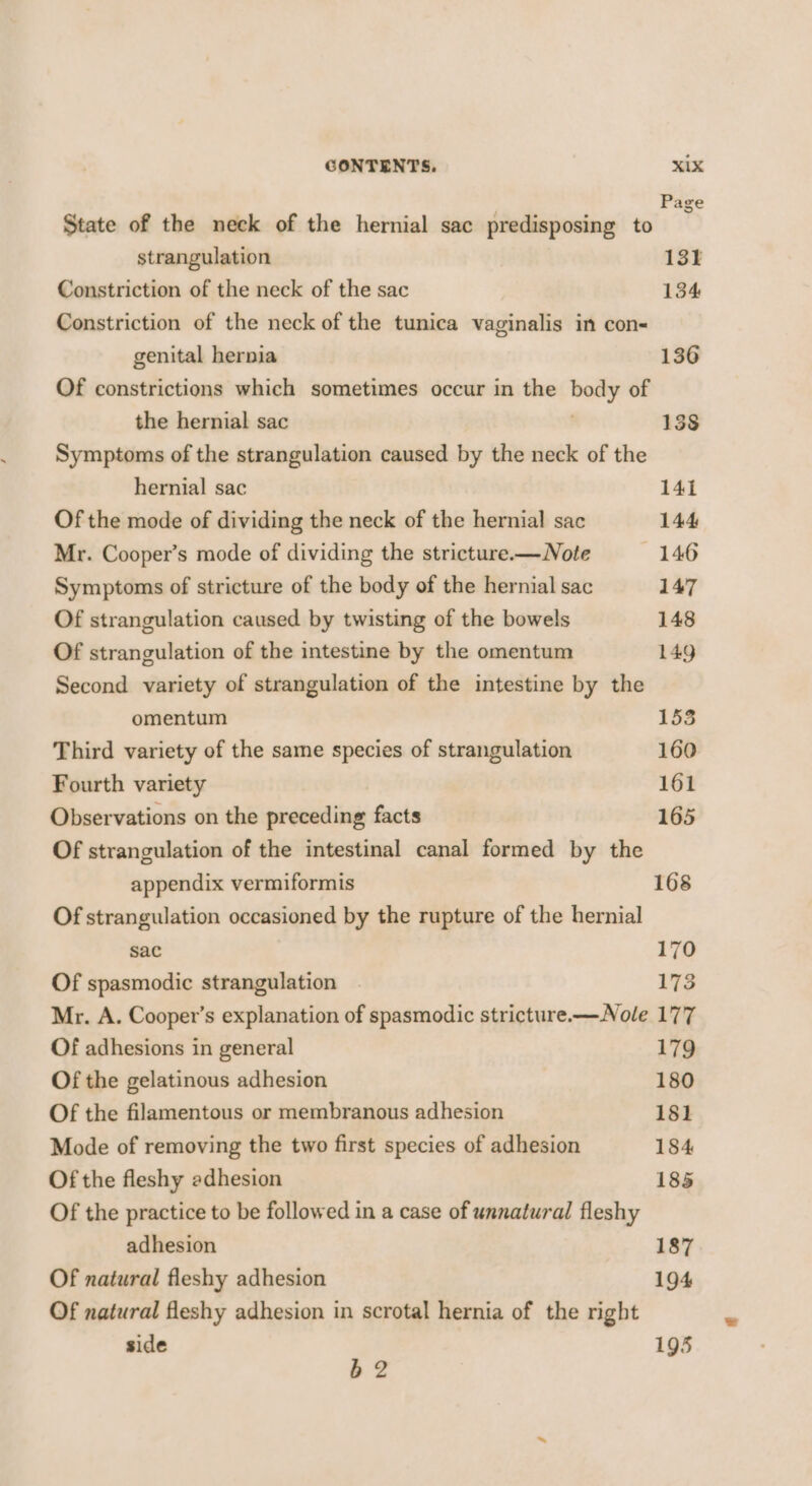 State of the neck of the hernial sac predisposing to 6) strangulation 131 Constriction of the neck of the sac 134 Constriction of the neck of the tunica vaginalis in con- genital hernia 136 Of constrictions which sometimes occur in the body of the hernial sac ; 138 Symptoms of the strangulation caused by the neck of the hernial sac 141 Of the mode of dividing the neck of the hernial sac 144 Mr. Cooper’s mode of dividing the stricture.— Note 146 Symptoms of stricture of the body of the hernial sac 147 Of strangulation caused by twisting of the bowels 148 Of strangulation of the intestine by the omentum 149 Second variety of strangulation of the intestine by the omentum 153 Third variety of the same species of strangulation 160 Fourth variety 161 Observations on the preceding facts 165 Of strangulation of the intestinal canal formed by the appendix vermiformis 168 Of strangulation occasioned by the rupture of the hernial sac 170 Of spasmodic strangulation . 173 Mr. A. Cooper’s explanation of spasmodic stricture.—Nole 177 Of adhesions in general 179 Of the gelatinous adhesion 180 Of the filamentous or membranous adhesion 181 Mode of removing the two first species of adhesion 184 Of the fleshy adhesion 185 Of the practice to be followed in a case of unnatural fleshy adhesion 187 Of natural fleshy adhesion 194 Of natural fleshy adhesion in scrotal hernia of the right side 195 52