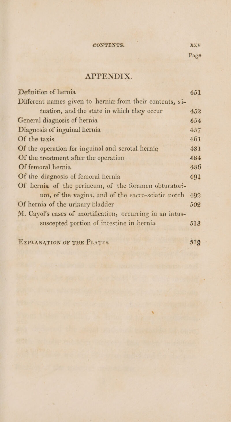 Page APPENDIX. Definition of hernia 451 Different names given to herniz from their contents, si« tuation, and the state in which they occur 452 General diagnosis of hernia 45 4, Diagnosis of inguinal hernia ABT Of the taxis 401 Of the operation for inguinal and scrotal hernia 481 Of the treatment after the operation 484 Of femoral hernia 486 Of the diagnosis of femoral hernia 49} Of hernia of the perineum, of the foramen obturator?- um, of the vagina, and of the sacro-sciatic notch 492 Of hernia of the urinary bladder 502 M. Cayol’s cases of mortification, occurring in an intus- suscepted portion of intestine in hernia mee EXPLANATION OF THE PLATES 51g