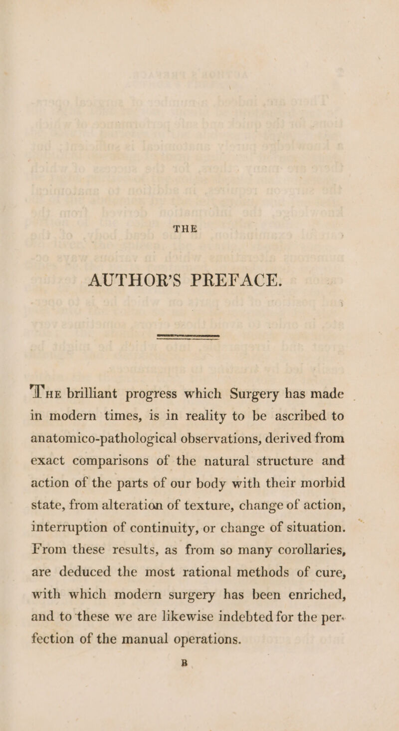 THE AUTHOR’S PREFACE. ‘Tur brilliant progress which Surgery has made _ in modern times, is in reality to be ascribed to anatomico-pathological observations, derived from exact comparisons of the natural structure and action of the parts of our body with their morbid state, from alteration of texture, change of action, interruption of continuity, or change of situation. F’rom these results, as from so many corollaries, are deduced the most rational methods of cure, with which modern surgery has been enriched, and to these we are likewise indebted for the per: fection of the manual operations. B