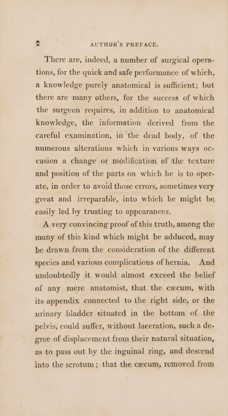 There are, indeed, a number of surgical opera- tions, for the quick and safe performance of which, a knowledge purely anatomical is sufficient; but there are many others, for the success of which the surgeon requires, in addition to anatomical knowledge, the information derived from the careful examination, in the dead body, of the numerous alterations which in various ways oc- casion a change or modification of the texture and position of the parts on which he is to oper- ate, in order to avoid those errors, sometimes very great and irreparable, into which he might be easily led by trusting to appearances. A. very convincing proof of this truth, among the many of this kind which might be adduced, may be drawn from the consideration of the different species and various complications of hernia. And undoubtedly it would almost exceed the belief of any mere anatomist, that the cecum, with its appendix connected to the right side, or the urinary bladder situated in the bottom of the pelvis, could suffer, without laceration, such a de- gree of displacement from their natural situation, as to pass out by the inguinal ring, and descend into the scrotum; that the caecum, removed from