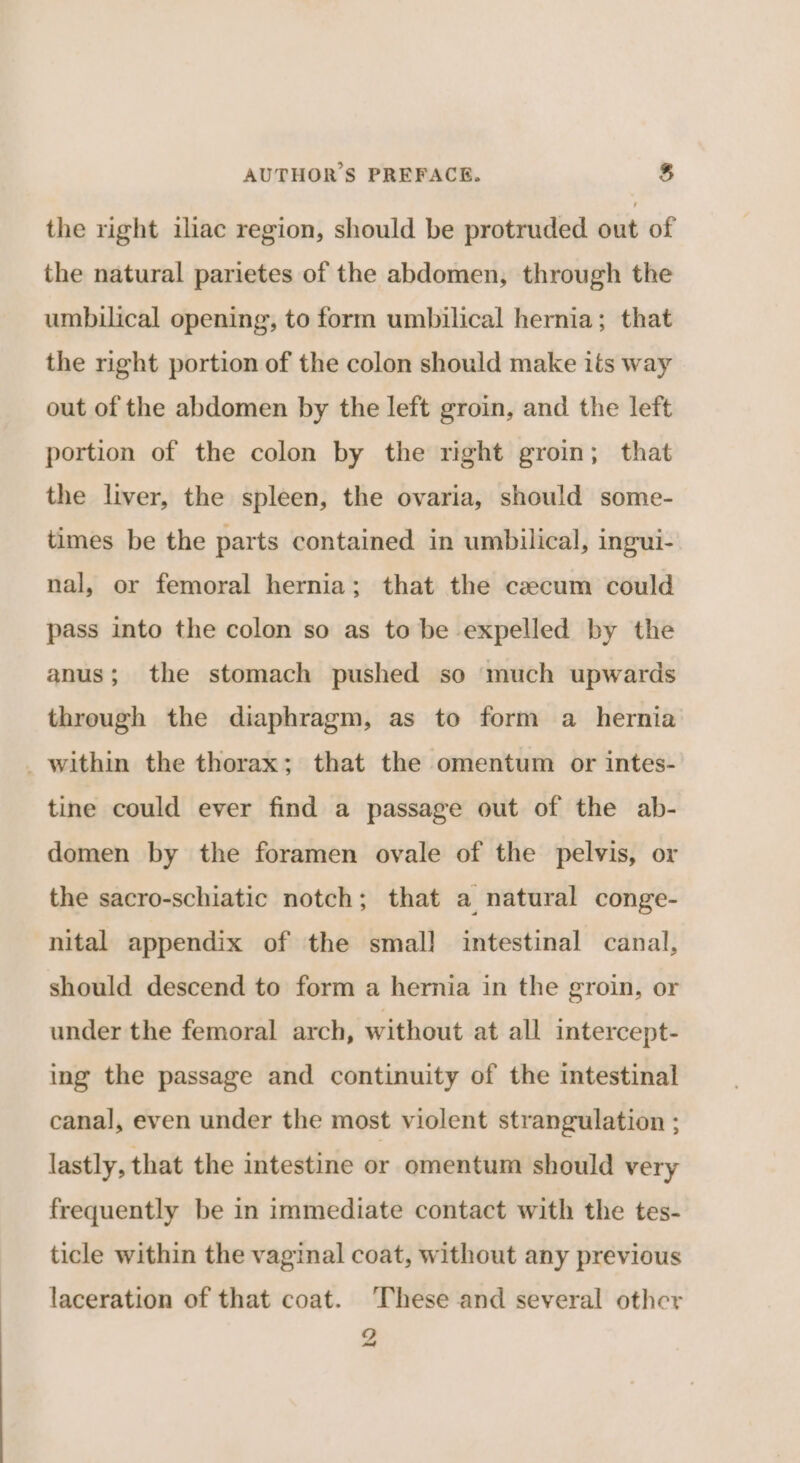 the right iliac region, should be protruded out of the natural parietes of the abdomen, through the umbilical opening, to form umbilical hernia; that the right portion of the colon should make its way out of the abdomen by the left groin, and the left portion of the colon by the right groin; that the liver, the spleen, the ovaria, should some- times be the parts contained in umbilical, ingui- nal, or femoral hernia; that the cacum could pass into the colon so as to be expelled by the anus; the stomach pushed so much upwards through the diaphragm, as to form a hernia _ within the thorax; that the omentum or intes- tine could ever find a passage out of the ab- domen by the foramen ovale of the pelvis, or the sacro-schiatic notch; that a natural conge- nital appendix of the smal! intestinal canal, should descend to form a hernia in the groin, or under the femoral arch, without at all intercept- ing the passage and continuity of the intestinal canal, even under the most violent strangulation ; lastly, that the intestine or omentum should very frequently be in immediate contact with the tes- ticle within the vaginal coat, without any previous laceration of that coat. These and several other