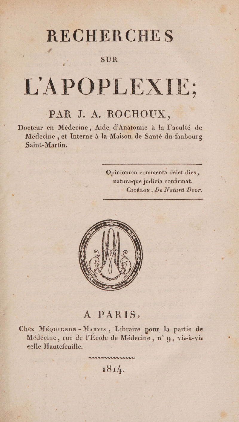 SUR L'APOPLEXIE: PAR J. A ROCHOUX, Docteur en Médecine, Aide d’Anatomie à la Faculté de Médecine , et Interne à la Maison de Santé du faubourg Saint-Martin, Opinionum commenta delet dies, naturæque judicia confirmat. Cicéron , De Naturd Deor. Chéz Méquicxox - Manvis, Libraire pour la partie de Médécine , rue de l’École de Médecine É n° 9, vis-à-vis celle Houtefnile: RL V LS AR VRR AA LD 1914.