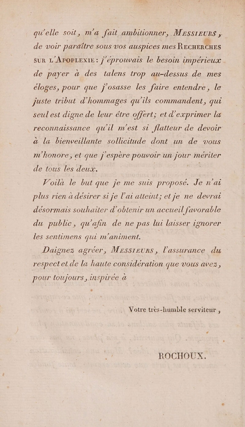 qu'elle soit, m'a fait ambitionner, Mrssreurs , de voir paraitre SOUS VOS auspices mes RECHER RES SUR L'APOPLEXIE : j'éprouvais le besoin impérieux . de payer à des talens trop au-dessus de mes éloges, pour que j'osasse les faire entendre, le juste tribut d’hommages qu'ils commandent, qui seul est digne de leur étre offert; et d'exprimer la reconnaissance qu'il m'est si flatteur de devoir &amp; la bienveillante sollicitude dont un de vous m'honore, et que j espère pouvoir un jour mériler de tous les deux. | | Voila le but que je me suis propose. Je n'ai plus rien à désirer si je l'ai alteint; et je ne devrai | désormais souhaiter d'obtenir un accueil favorable du public, qu'afin de ne pas lui laisser ignorer les sentimens qui m'animent. Daignez agréer, Mrssreurs, l'assurance du respect et de la haute considération que vous avez, pour toujours, inspirée à + Votre tres-humble serviteur , sa ROCHOUX.