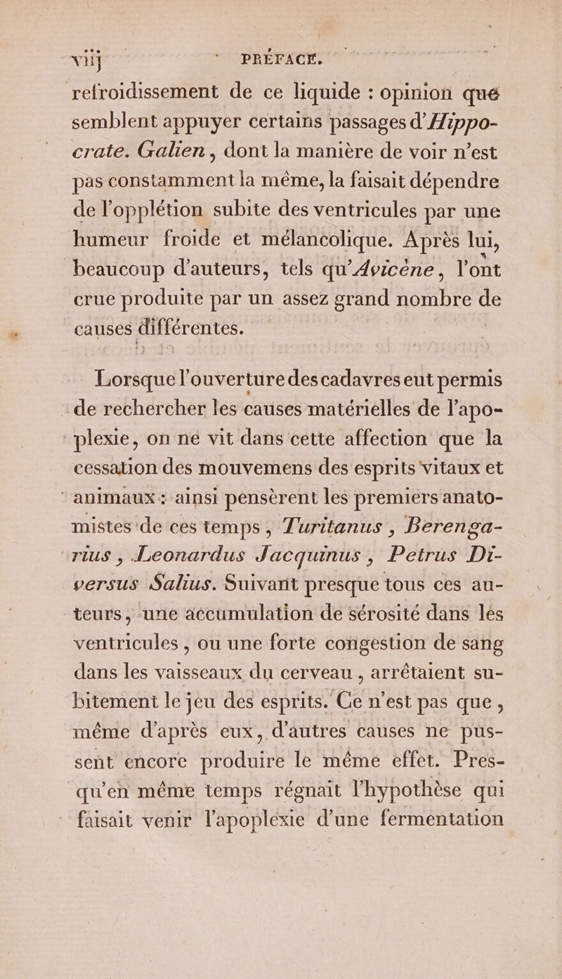 VE ‘ PRÉFACE, refroidissement de ce liquide : opinion qué semblent appuyer certains passages d’Aippo- crate. Galien , dont la manière de voir n’est pas constamment la même, la faisait dépendre de l’opplétion subite des ventricules par une humeur froide et mélancolique. Après ui, beaucoup d'auteurs, tels qu’Avicène, l'ont crue produite par un assez grand nombre de causes différentes. Lorsque l'ouverture descadavres eut permis de rechercher les causes matérielles de l’apo- plexie, on ne vit dans cette affection que la cessation dés mouvemens des esprits vitaux et ‘animaux: ainsi pensèrent les premiers anato- mistes de ces temps, Turitanus , Berenga- rius , Leonardus Jacquinus , Petrus Di- versus Salius. Suivant presque tous ces au- teurs, une accumulation de sérosité dans les ventricules , ou une forte congestion de sang dans les vaisseaux du cerveau , arrétaient su- bitement le jeu des esprits. Ce n’est pas que, même d’après eux, d'autres causes ne pus- sent encore produire le même effet. Pres- qu’en même temps régnait l'hypothèse qui faisait venir l'apopléxie d’une fermentation