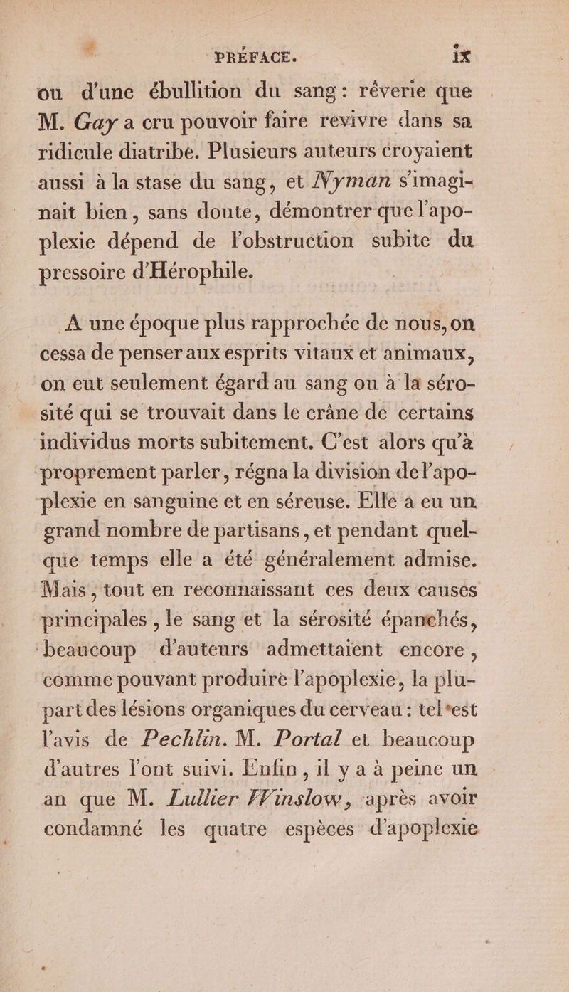 # | » +. ” PREFACE. 1X où d'une ébullition du sang : réverie que M. Gay a cru pouvoir faire revivre dans sa ridicule diatribe. Plusieurs auteurs croyaient aussi à la stase du sang, et Vyman s'imagi- nait bien, sans doute, démontrer que l’apo- plexie dépend de Fobstruction subite du pressoire d'Hérophile. À une époque plus rapprochée de nous,on cessa de penser aux esprits vitaux et animaux, on eut seulement égard au sang ou à la séro- sité qui se trouvait dans le crâne de certains individus morts subitement. C’est alors qu'à ‘proprement parler, régna la division de Papo- “plexie en sanguine et en séreuse. Elle à eu un grand nombre de partisans, et pendant quel- que temps elle a été généralement admise. Mais , tout en reconnaissant ces deux causes principales , le sang et la sérosité épanchés, ‘beaucoup d'auteurs admettaient encore, comme pouvant produire l’apoplexie, la plu- part des lésions organiques du cerveau : tel*est l'avis de Pechlin. M. Portal et beaucoup d’autres l'ont suivi. Enfin, il y a à peine un an que M. Lullier Finslow, après avoir condamné les quatre espèces d’ apoplexie