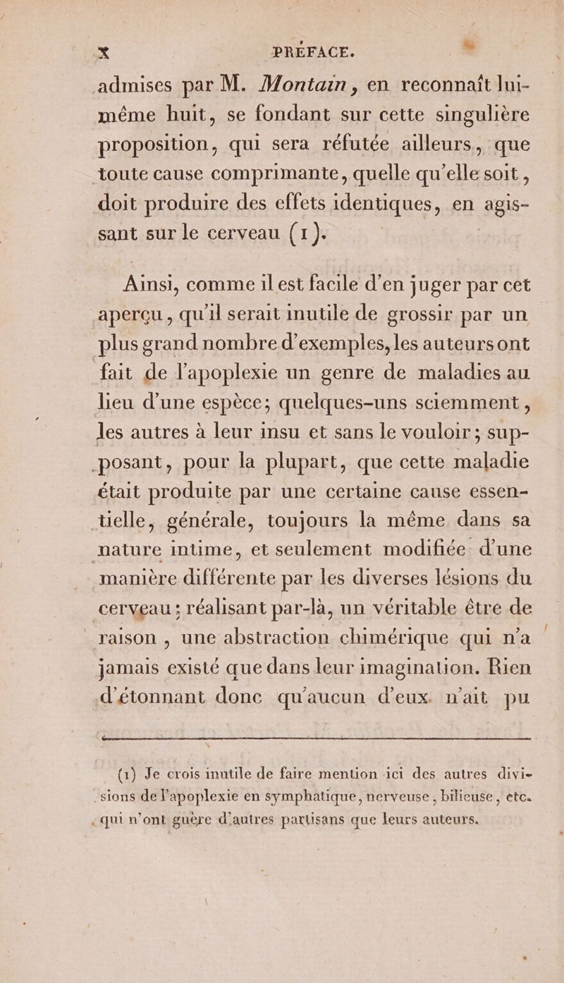 admises par M. Montain, en reconnaît lui- même huit, se fondant sur cette singulière proposition, qui sera réfutée ailleurs, que toute cause comprimante, quelle qu'elle soit, doit produire des effets identiques, en agis- sant sur le cerveau (1). Ainsi, comme il est facile d’en juger par cet plus grand nombre d'exemples, les auteursont fait de l'apoplexie un genre de maladies au lieu d’une espèce; quelques-uns sciemment, les autres à leur insu et sans le vouloir ; sup- posant, pour la plupart, que cette maladie était produite par une certaine cause essen- telle, générale, toujours la même dans sa mature intime, et seulement modifiée. d’une manière différente par les diverses lésions du cerveau: réalisant par-là, un véritable être de raison, une abstraction chimérique qui n'a jamais existé que dans leur imagination. Rien d'étonnant donc qu'aucun d'eux. n'ait pu (1) Je crois inutile de faire mention ici des autres divi- .sions de l’apoplexie en symphatique, nerveuse, bilieuse, etc. qui n’ont guère d'autres partisans que leurs auteurs. Î