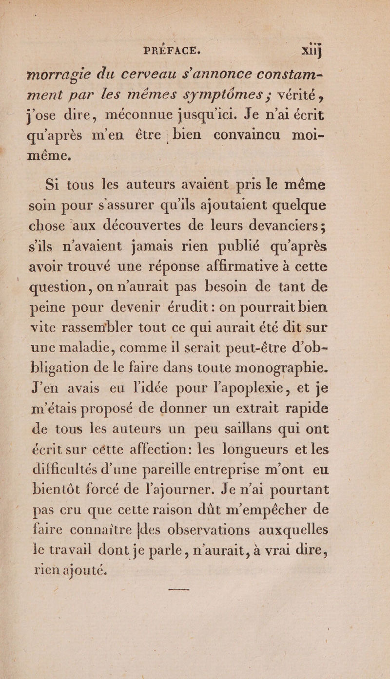 CET PRÉFACE. SR TT morragie du Cerveau s'annonce constam- ment par les mêmes symptômes ; vérité, jose dire, méconnue jusqu'ici. Je n’ai écrit qu'après m'en être bien convaincu moi- même. | Si tous les auteurs avaient pris le même soin pour s'assurer qu'ils ajoutaient quelque chose aux découvertes de leurs devanciers ; s'ils n'avaient jamais rien publié qu'après avoir trouvé une réponse affirmative à cette question, on n'aurait pas besoin de tant de peine pour devenir érudit: on pourrait bien vite rassembler tout ce qui aurait été dit sur une maladie, comme il serait peut-être d’ob- bligation de le faire dans toute monographie. J'en avais eu l’idée pour l’apoplexie, et je m'étais proposé de donner un extrait rapide de tous les auteurs un peu saillans qui ont | écrit sur cétte affection: les longueurs et les difficultés d’une pareille entreprise m'ont eu bientôt forcé de l’ajourner. Je n'ai pourtant pas cru que cette raison dût m'empêcher de faire connaitre [des observations auxquelles le travail dont je parle, n'aurait, à vrai dire, rien ajouté.