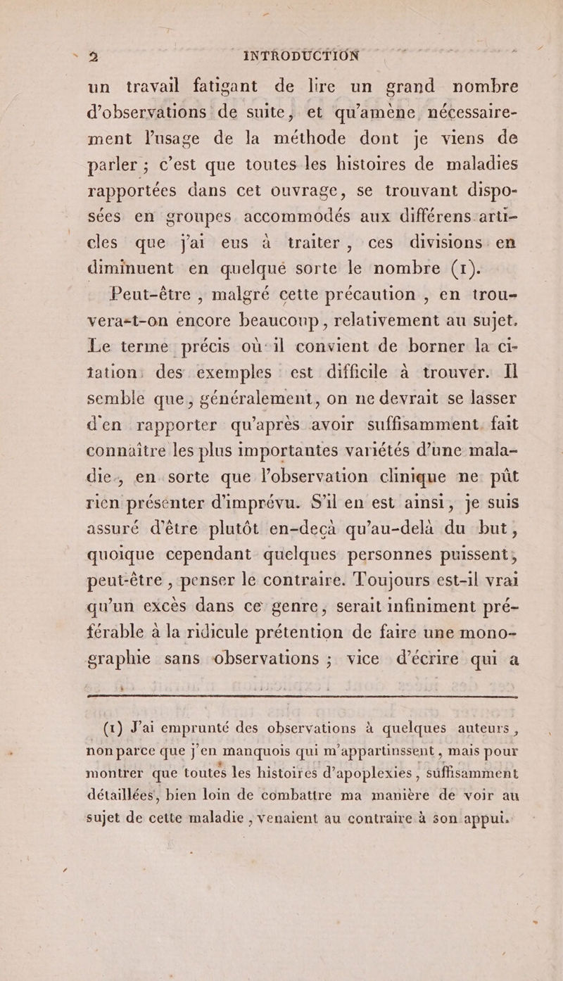 un travail fatigant de lire un grand nombre d'observations de suite, et qu'amène nécessaire- ment lusage de la méthode dont je viens de parler ; c’est que toutes les histoires de maladies rapportées dans cet ouvrage, se trouvant dispo- sées en groupes accommodés aux différens arti- cles que jai eus à traiter , ces divisions en diminuent en quelqué sorte le nombre (1). Peut-être , malgré cette précaution , en trou- verazt-on encore beaucoup, relativement au sujet. Le terme précis où:1il convient de borner la ci- tation: des exemples est difficile à trouver. Il semble que, généralement, on ne devrait se lasser d'en rapporter qu'après avoir suffisamment. fait connaitre les plus importantes variétés d’une mala- die, en sorte que l'observation clinique ne pût ricn présénter d'imprévu. S'il en est ainsi, je suis assuré d'être plutôt en-decàa qu’au-dela du but, quoique cependant quelques personnes puissent, peut-être , penser le contraire. Toujours est-il vrai qu’un excès dans ce genre, serait infiniment pré- férable à la ridicule prétention de faire une mono- graphie sans observations ; vice d'écrire qui a è À (1) J'ai emprunté des observations à quelques auteurs, non parce que j'en manquois qui m'appartinssent, mais pour montrer que toutes les histoires d’apoplexies, suffisamment détaillées, bien loin de combattre ma manière de voir au sujet de cette maladie ; venaient au contraire à son appui.