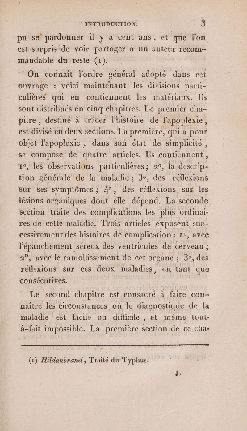 pu se’ pardonner il y a cent ans, et que lon est surpris de voir partager à un auteur recom- mandable du reste (1). On connaît l’ordre général adopté dans cet ouvrage : voici maintenant les divisions parti- culières qui en contiennent les matériaux. Ils sont distribués en cinq chapitres. Le premier cha- pitre , destiné à tracer lhistoire de l'apoplexie , est divisé en deux sections. La première, qui a pour objet l'apoplexie , dans son état de simplicité, se compose de quatre articles. Ils contiennent, 1°, les observations particulières; 20, la descer'p- tion générale de la maladie ; 3°, des réflexions sur ses symptômes ; 40, des réflexions sux les lésions organiques dont elle dépend. La seconde section traite des complications les plus ordinai- res de cette maladie. Trois articles exposent suc cessivement des histoires de complhcation : 19, avec Vépanchement séreux des ventricules de ‘cerveau ; “2°, avec le ramollissément de cet organe ; 30, des réflexions sur ces deux maladies , en tant que consécutives. | ”” Le second chapitre est consacré à faire con- naître les circonstances où le diagnostique de la maladie est facile ou difficile , et même tout- à-fait impossible. La première section de ce cha- (1) Aüldanbrand, Traité du Typhus. RAR