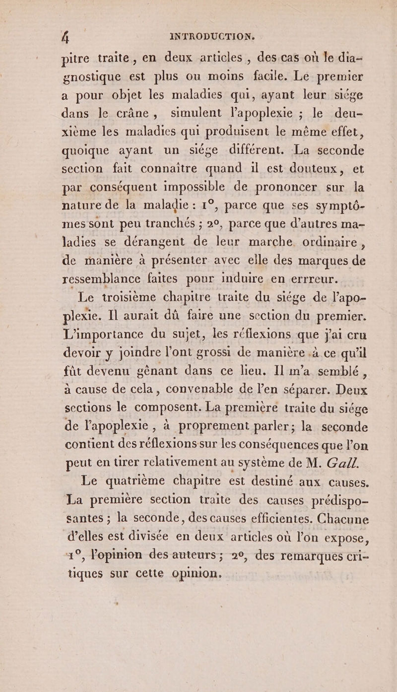 pitre traïte, en deux artcles , des cas où le dia- gnostique est plus ou moins facile. Le premier a pour objet les maladies qui, ayant leur siége dans le crâne, simulent lapoplexie ; le deu- xième les maladies qui produisent le même effet, quoique ayant un siége différent. La seconde section fait connaître quand :l est douteux, et par conséquent impossible de prononcer sur la nature de la maladie : 1°, parce que ses symptô- mes sont peu tranchés ; 20, parce que d’autres ma- ladies se dérangent de leur marche. ordinaire, de manière à présenter avec elle des marques de ressemblance faites pour induire en errreur. Le troisième chapitre traite du siége de lapo- plexie. Il aurait dû faire une section du premier. L'importance du sujet, les réflexions que j'ai cru devoir y joindre l’ont grossi de manière .à ce qu'il füt devenu gênant dans ce lieu. Il m'a semblé, à cause de cela, convenable de l'en séparer. Deux sections le composent. La première traite du siége de l'apoplexie , à proprement parler; la seconde content des réflexionssur les conséquences que l’on peut en urer relativement au système de M. Gall. Le quatrième chapitre est destiné aux causes. La première secuon traite des causes prédispo- santes ; la seconde, des causes efficientes. Chacune d’elles est divisée en deux articles où l’on expose, 4°, opinion des auteurs; 20, des remarques Cri tiques sur Cette opinion.
