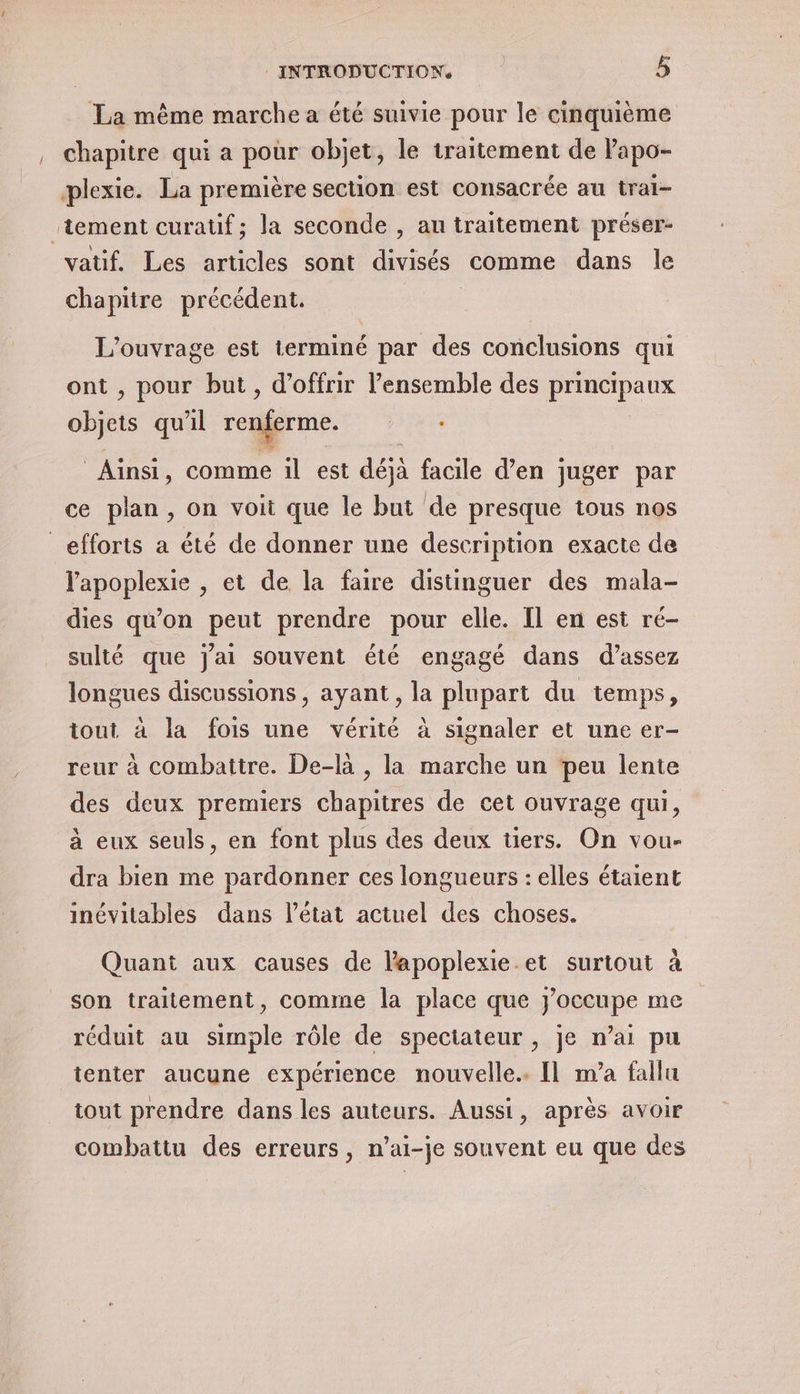 La même marche a été suivie pour le cinquième chapitre qui a pour objet, le traitement de Papo- plexie. La première section est consacrée au trai- ‘tement curatif; la seconde , au traitement préser- vatif. Les articles sont divisés comme dans le chapitre précédent. end: se est terminé par des conclusions qui , pour but , d'offrir l’ensemble des ia rue qu 7l renferme. | : Ainsi, comme il est déjà facile d’en juger par ce plan, on voit que le but de presque tous nos efforts a été de donner une description exacte de lapoplexie , et de la faire distinguer des mala- dies qu'on peut prendre pour elle. Il en est ré- sulté que j'ai souvent été engagé dans d’assez longues discussions, ayant, la plupart du temps, tout à la fois une vérité à signaler et une er- reur à combattre. De-la , la marche un peu lente des deux premiers ne de cet ouvrage qui, à eux seuls, en font plus des deux tiers. On vou- dra bien me pardonner ces longueurs : elles étaient inévitables dans l’état actuel des choses. Quant aux causes de lapoplexie.et surtout à son traitement, comme la place que J'occupe me réduit au simple rôle de spectateur, je n’ai pu tenter aucune expérience nouvelle. Il m’a fallu tout prendre dans les auteurs. Aussi, après avoir combattu des erreurs, n’ai-je souvent eu que des
