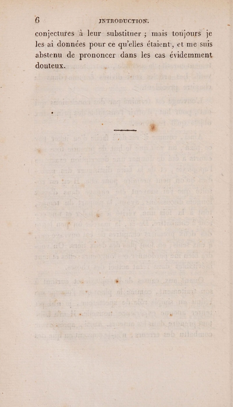 conjectures à leur substituer ; mais toujours je les ai données pour ce qu’elles étaient, et me suis abstenu de prononcer dans les cas évidemment douteux.