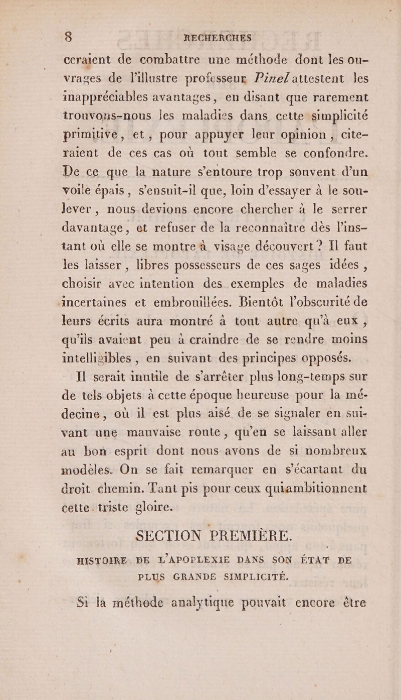 ceralent de combattre une méthode dont les ou- vrages de l'illustre professeur Pirel attestent les inappréciables avantages, en disant que rarement trouvons-nous les maladies dans cette simplicité primitive, ét, pour appuyer leur opinion, cite- raient de ces cas où tout semble se confondre. De ce que la nature s’entoure trop souvent d’un voile épais, s’ensuit-1l que, loin d’essayer à le sou- lever, nous devions encore chercher à le serrer davantage, et refuser de la reconnaître dès l’ins- tant où elle se montre à visage découvert ? Il faut les laisser , libres possesseurs de ces sages idées, choisir avec intention des exemples de maladies ncertaines et embrouiilées. Bientôt l’obscurité de leurs écrits aura montré à tout autre qu’à eux, qu'ils avaient peu à craindre de se rendre moins intellisibles , en suivant des principes opposés. Il serait inutile de s'arrêter plus long-temps sur de tels objets à cette époque heureuse pour la mé- decine, où il est plus aisé de se signaler en sui- vant une mauvaise roule, qu’en se laissant aller au bon esprit dont nous avons de si nombreux modèles. On se fait remarquer en sécartant du droit. chemin. Tant pis pour ceux quiambitionnent cette triste gloire. SECTION PREMIÈRE. HISTOIRE DE L'APOPLEXIE DANS SON ÉTAT DE PLUS GRANDE SIMPLICITÉ. Si la méthode analytique pouvait encore être