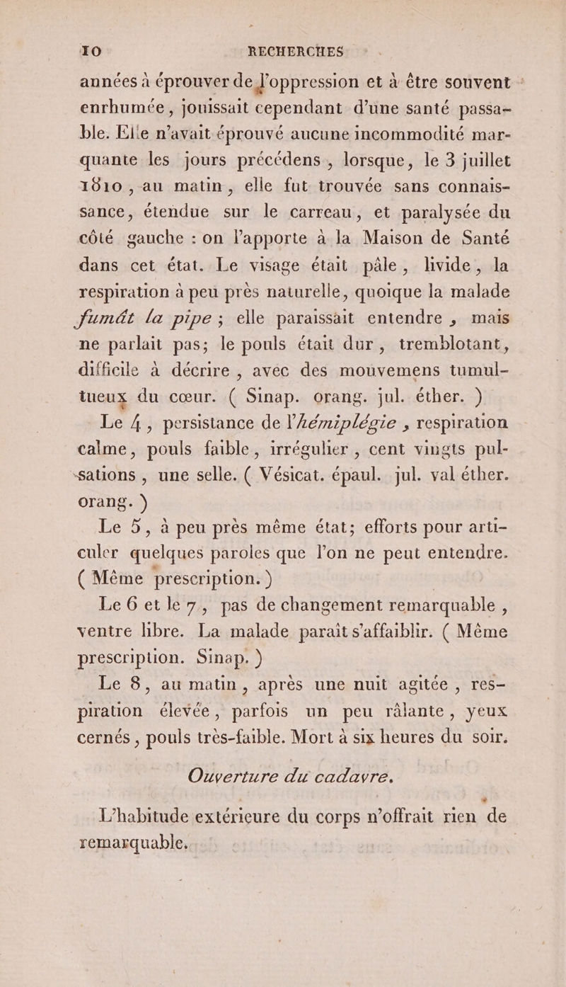 années à éprouver de J’oppression et à être souvent : enrhumée, jouissait cependant d’une santé passa ble. Elle n'avait éprouvé aucune incommodité mar- quante les jours précédens , lorsque, le 3 juillet 1010 , au matin, elle fut trouvée sans connais- sance, étendue sur le carreau, et paralysée du côté gauche : on lapporte à la Maison de Santé dans cet état. Le visage était pâle, livide, la respiration à peu près naturelle, quoique la malade Juméät la pipe ; elle paraissait entendre , mais ne parlait pas; le pouls était dur, tremblotant, difficile à décrire , avec des mouvemens tumul- tueux du cœur. ( Sinap. orang. jul. éther. ) Le 4, persistance de l’Aémiplégie , respiration calme, pouls faible, irrégulier , cent vingts pul- “sations , une selle. ( Vésicat. épaul. jul. val éther. orang. ) Le 5, à peu près même état; efforts pour arti- culer quelques paroles que l’on ne peut entendre. (Même prescription. ) | LeGetle7, pas de changement remarquable, ventre libre. La malade parait s’affaiblir. ( Même prescription. Sinap. ) Le 8, au matin, apres une nuit agitée , res- pration élevée, parfois un peu râlante, yeux cernés , pouls très-faible. Mort à six heures du soir. Ouverture du cadavre. L’habitude extérieure du corps n’offrait rien de remarquable, |