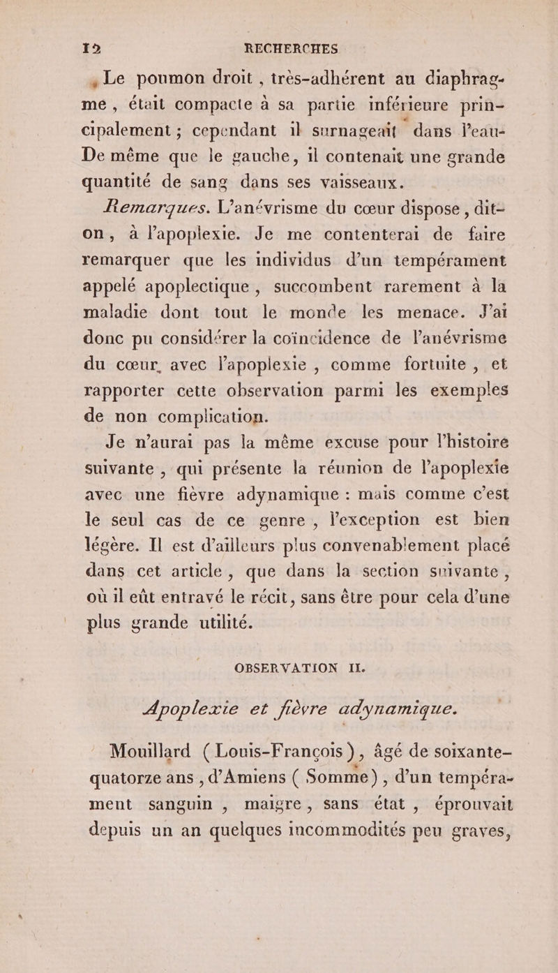, Le poumon droit , itrès-adhérent au diaphrag- me, étall compacie à sa partie inférieure prin- cipalement ; cependant 1} surnageaif dans leau- De même que le gauche, 1l contenait une grande quantité de sang dans ses vaisseaux. Remarques. V’anévrisme du cœur dispose, dit- on, à l’apoplexie. Je me contenterai de faire remarquer que les individus d’un tempérament appelé apoplectique , succombent rarement à la maladie dont tout le monde les menace. Jai donc pu considérer la coïncidence de l’anévrisme du cœur, avec lapoplexie , comme fortuite , et rapporter cette observation parmi les exemples de non complication. Je n'aurai pas la même excuse pour l’histoire suivante , qui présente la réunion de l’apoplexie avec une fièvre adynamique : mais comme c’est le seul cas de ce genre , l'exception est bien légère. Il est d’ailleurs plus convenablement placé dans cet article, que dans la section suivante, où 1l eût entravé le récit, sans être pour cela d’une plus grande utilité. OBSERVATION II. Apoplexie et fièvre adynamique. Mouillard (Louis-François), âgé de soixante- JA x * ° Le quatorze ans , d'Amiens ( Somme), d’un tempéra- ment sanguin , maigre, sans état , éprouvail depuis un an quelques incommodités peu graves,
