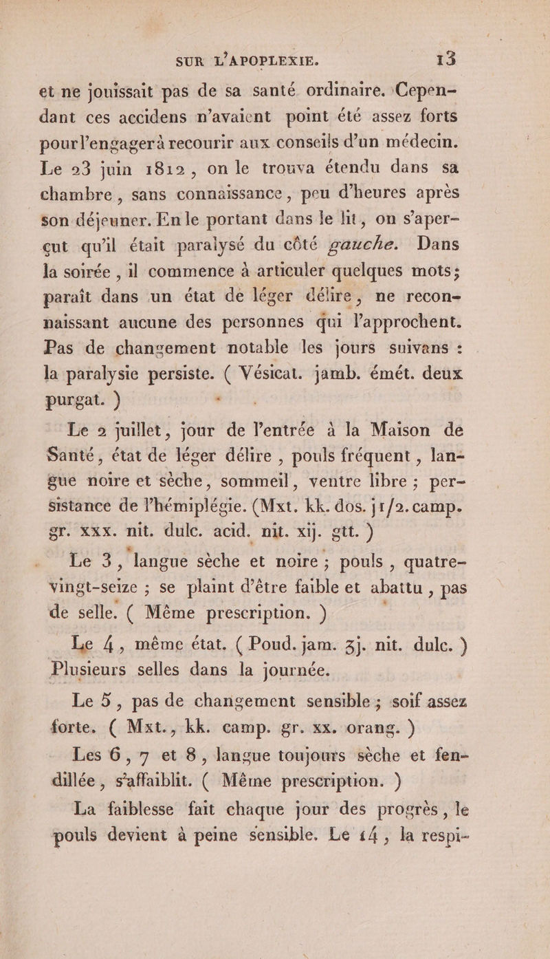 et ne jouissait pas de sa santé. ordinaire. Cepen- dant ces accidens n’avaient point été assez forts pour lengagerà recourir aux conseils d’un médecin. Le 23 juin 1812, on le trouva étendu dans sa chambre , sans connaissance, peu d'heures après _son déjeuner. En le portant dans le hit, on s’aper- çut qu'il était paralysé du côté gauche. Dans la soirée , il commence à articuler quelques mots; paraît dans un état de léger délire, ne recon- naissant aucune des personnes qui l’approchent. Pas de changement notable les jours suivans : la paralysie persiste. ( Vésicat. jamb. émét. deux purgat. ) : | Le 2 juillet, jour de l'entrée à la Maison de Santé, état de léger délire , pouls fréquent , lan- gue noire et sèche, sommeil, ventre libre ; per- sistance de lPhémiplégie. (Mxt. kk. dos. jr/2. camp. gr. xxx. nit, dulc. acid. nit. xij. gtt. ) Le 3 ‘langue sèche et noire; pouls , quatre- vingt-seize ; se plaint d’être faible et abattu > pas de selle. ( Même prescription. ) Le 4, même état. ( Poud. jam. 3j. nit. dulc. ) Plusieurs selles dans la journée. Le 5, pas de changement sensible ; soif assez forte. ( Mxt., kk. camp. gr. xx. orang. ) Les 6, 7 et 8, langue toujours sèche et fen- dillée, s’affaiblit. ( Même prescription. ) La faiblesse fait chaque jour des progrès, le pouls devient à peine sensible. Le 14, la respi-