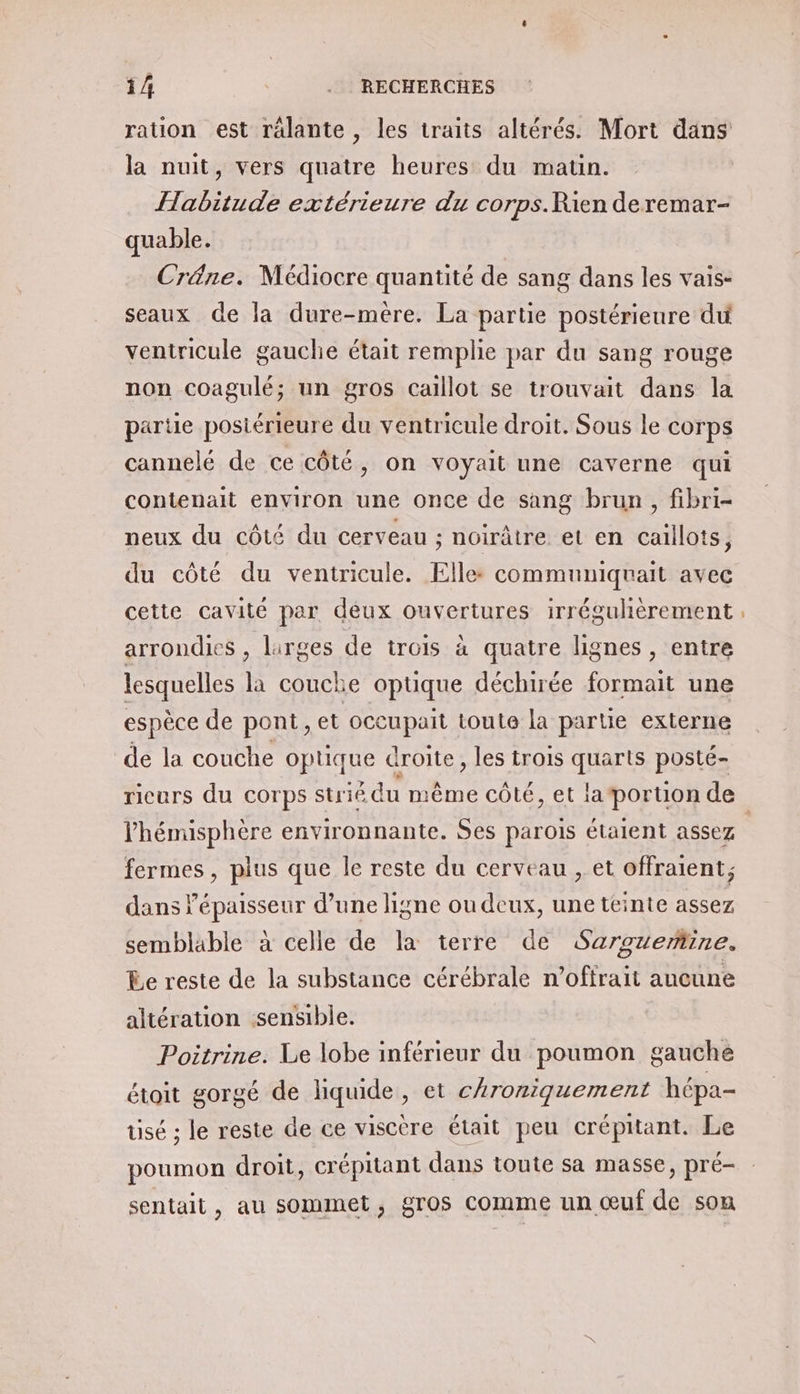 ration est rälante , les traits altérés. Mort dans la nuit, vers quatre heures du maun. Habitude extérieure du corps.Rien deremar- quable. Créne. Médiocre quantité de sang dans les vais- seaux de la dure-mere. La partie postérieure du ventricule gauche était remplie par du sang rouge non Ccoagulé; un gros Caillot se trouvait dans la partie postérieure du ventricule droit. Sous le corps cannelé de ce côté, on voyait une caverne qui contenait environ une once de sang brun, fibri- neux du côté du cerveau ; noirâtre et en caillots, du côté du ventricule. Elle: communiquait avec cette cavité par deux ouvertures irréguhèrement arrondies , larges de trois à quatre lignes , entre lesquelles la couche optique déchirée formait une espèce de pont, et occupait toute la partie externe de la couche optique droite, les trois quarts posté- ricurs du Corps strié du même côté, et laportion de fermes, plus que le reste du cerveau , et offraient; dans épaisseur d’une ligne ou deux, une teinte assez semblable à celle de la terre de Sarguerine. Le reste de la substance cérébrale n’offrait aucune altération sensible. Poitrine. Le lobe inférieur du poumon gauche étoit gorgé de liquide, et c{roniquement hépa- usé ; le reste de ce viscère était peu crépitant. Le poumon droit, crépitant dans toute sa masse, pré- sentait, au sommet, gros comme un œuf de som -