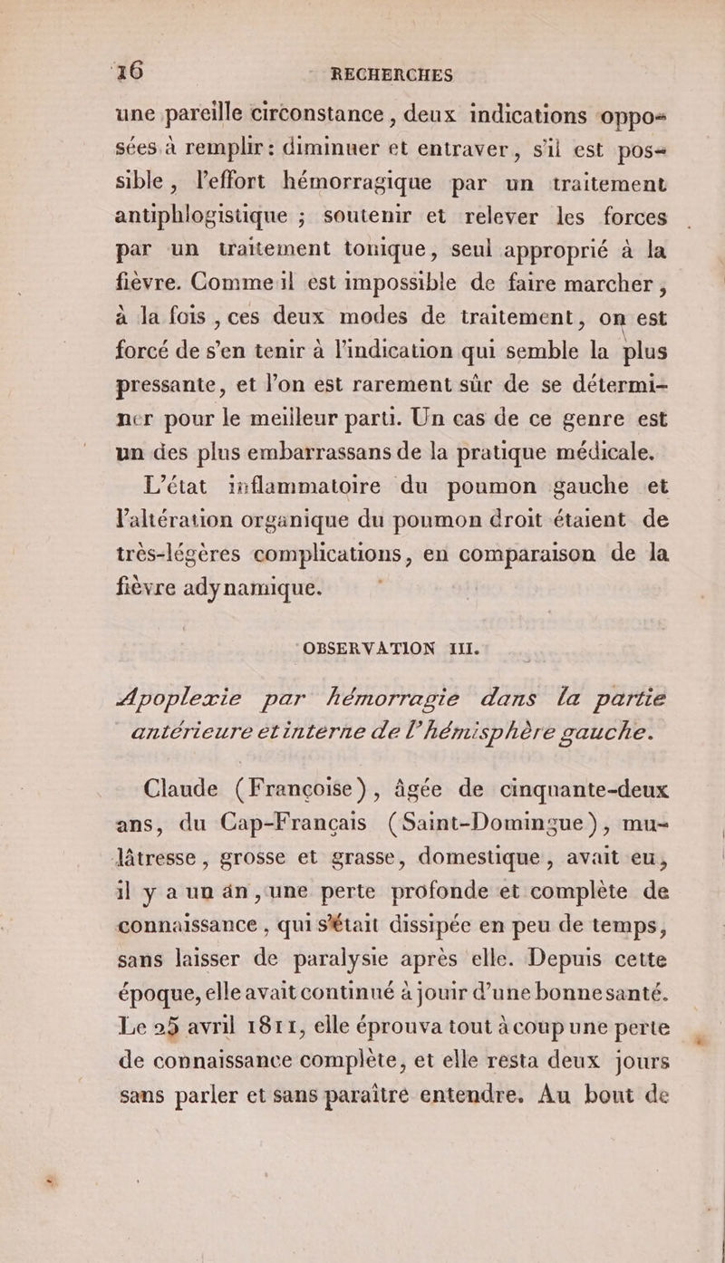 une pareille circonstance , deux indications ‘oppos sées à remplir : diminuer et entraver, sil est pos sible, leffort hémorragique par un traitement antiphlogistique ; soutenir et relever les forces par un traitement tonique, seul approprié à la fièvre. Commeil est impossible de faire marcher, à la fois ,ces deux modes de traitement, on est forcé de s’en tenir à l'indication qui semble la plus pressante, et l’on est rarement sûr de se détermi- ner pour le meilleur paru. Un cas de ce genre est un des plus embarrassans de la pratique médicale. L'état inflammatoire du poumon gauche et laltération organique du poumon droit étaient de très-légères complications, en comparaison de la fièvre adynamique. OBSERVATION III. Apoplexie par hémorragie dans la partie antérieure étintérne de l’hémisphère gauche. Claude (Françoise), âgée de cinquante-deux ans, du Cap-Francais (Saint-Domingue), mu- lâtresse, grosse et grasse, domestique, avait eu, il y a un än ,‘ une perte profonde et complète de connaissance , qui SÉtait dissipée en peu de temps, sans laisser de paralysie après elle. Depuis cette époque, elle avait continué à jouir d’une bonnesanté. Le 25 avril 1811, elle éprouva tout à coup une perte de connaissance complète, et elle resta deux jours sans parler et sans paraîtré entendre. Au bout de