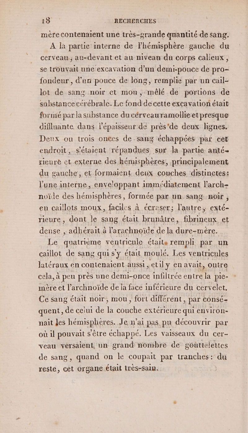 mére contenaient une très-grande quantité de sang. À la partie interne de l'hémisphère gauche du cerveau, au-devant et au niveau du corps calieux, se trouvait une excavation d’un demi-pouce de pro- fondeur , d’un pouce de long, remplie par un cail- lot de sang noir et mou, mêlé de portions de substance cérébrale. Le fond de cette excavation était formé par la substance du cérveauramollie:etpresque diflluante. dans l'épaisseur de près'de deux lignes. Deux ou trois onces de sang échappéés par cet endroit, s'étaient répandues sur la partie anté- rieuré ct externe des hénusphères, principalement du gauche, et formaient deux couches ‘distinctes: l’une interne, enveloppant immédiatement l’arch= noïde des hémisphères, formée par un sang noir , en caillots moux, faciles à écraser; l’autre, exté- rieure , dont le sang était De fibrineux et dense , adhérait à l’arachnoïde de la dure-mère. Le ALAnE ventricule états rempli par un caillot de sang quis'y était moulé. Les ventricules latéraux en contenaient aussi , et il y en avait, outre cela, à peu prés une re infiltrée entre . pie- mère et l’archnoïde de la face inférieure du cervelet. Ce sang était noir, mou, fort différent , par consé- quent, de celui de la couche extérieure qui environ- nait Jes hémisphéres. Je n'ai pas pu découvrir par où 1l pouvait s'être échappé. Les vaisseaux du cer- veau vérsaient, un grand nombre de gôûttelettes de sang, quand on le coupait par tranches: du reste, À organe était très-saln.