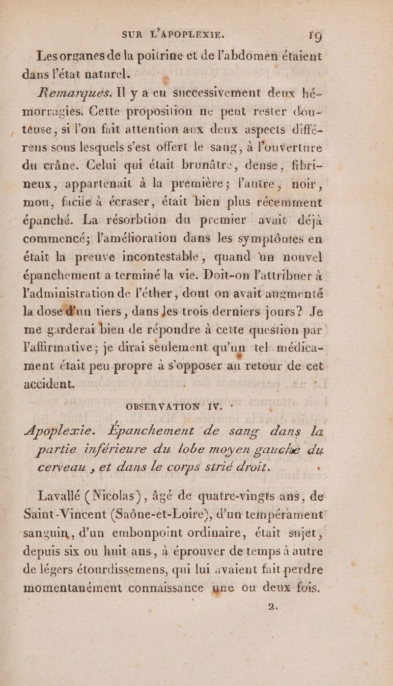 Les organes de la poitrine et de l'abdémet étaient dans létat naturel. e Remarques. W y à eu snecessivement deux hé- morragies. Cette proposition ne pent rester dou- téuse , si l’on fait attention aux deux Apeets diffé rens sous lesquels s'est offert le sang, à l'ouverture du crâne. Celui qui était branâtre, dense, fibri- neux, appartenait à là prémière; Panire, noir, mou, faciie à écraser, était bien plus récémment épanché. La résorbtion du premier avait déjà commencé; l'amélioration dans les symptôutes en était la preuve incontestable, quand un nouvel | épanchement a terminé la vie. Doit-on Pattribuer à administration de l’éther , dont on avait augmenté la dose dun tiers , dans Jes trois derniers jours? Je me garderai bien de répondre à à cette question par Paffirmauve; je dirai seule ent qu un tel médica- ment était peu propre à s'opposer au retour de cet accident. +0. OBSERVATION IV. Le e £ / ; Apoplexie. Fpanchement ‘de sans dans la partie inférieure du lobe moyen 8 gauche du cerveau , et dans le COrpS strié droit. ‘ Lavallé (Nicolas), âgé de quatre-vingts ans, de Saint-Vincent (Saône-et-Loire), d’un tempérament: sanguin, d’un embonpoint ordinaire, était sujet, depuis six ou huit ans, à éprouver de temps à autre de légers étourdissemens, qui lui avaient fait perdre (e) . > 4 momentanément connaissance une Ou deux fois. 15 2,
