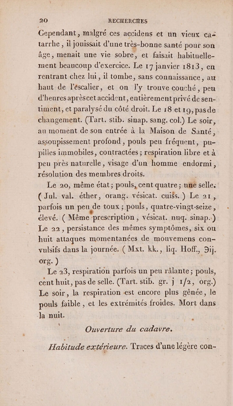 Cependant, malgré ces accidens et un vieux caz tarrhe , 1l jouissait d’une très-bonne santé pour son âge, menait une vie sobre, et faisait habituelle- ment beaucoup d'exercice. Le 17 janvier 1813, en rentrant chez lui, il tombe, sans connaissance , au haut de léscalier, et on ly trouve couché, peu d'heures aprèscet accident, entièrement privé de sen- ument, et paralysé du côté droit. Le 18 et19,pasde changement. (art. sub. sinap. sang. col.) Le soir, au moment de son entrée à la Maison de Santé, assoupissement profond , pouls peu fréquent, pu- pilles immobiles, contractées ; respiration libre et à peu près naturelle, visage d’un homme endormi, résolution des membres droits. Le 20, même état; pouls, cent quatre ; une ‘selles ( Jul. val. éther, orang. vésicat. cuiss. ) Le 21, parfois un peu de toux ; pouls, quatre-vingt-seize, élevé. ( Même ‘prescription , vésicat. nuq. sinap.…) Le 22, persistance des mêmes symptômes, six ou huit attaques momentanées de mouvemens con- vulsifs dans la journée. ( Mxt. kk., liq. Hoff,, Sij. OTS. ) | Le 93, respiration parfois un peu râlante; pouls, cent huit, pas de selle. (Tart. süib. gr. j 1/2, org.) Le soir, la respiration est encore plus gênée, le pouls faible , et les extrémités froides. Mort dans Ja nuit. \ Ouverture du cadavre. Habitude extérieure. Traces d’une légère con-