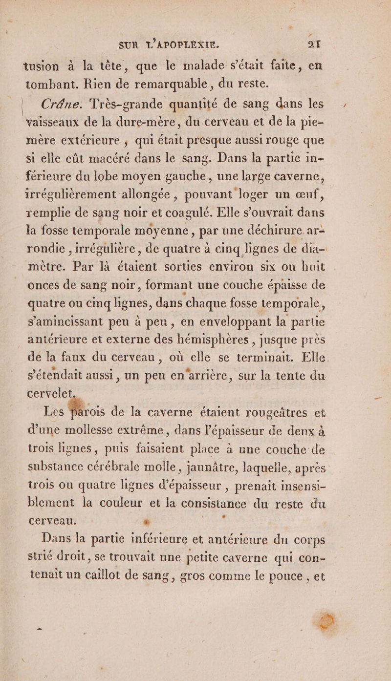 # SUR T'APOPLEXIE. 21 tusion à la tête, que le malade s’était faite, en tombant. Rien de remarquable , du reste. | Crâne. Très-grande quantité de sang dans les vaisseaux de la dure-mère, du cerveau et de la pie- mère extérieure ; qui était presque aussi rouge que si elle eût macéré dans le sang. Dans la partie in- férieure du lobe moyen gauche, une large caverne, irrégulièrement allongée , pouvant loger un œuf, remplie de sang noir et coagulé. Elle s’ouvrait dans la fosse temporale moyenne, par une déchirure ar- mètre. Par là étaient sorties environ six ou huit onces de sang noir, formant une couche épaisse de quatre ou cinq ignes, dans ‘chaque fosse temporale, s'amincissant peu à peu, en enveloppant la partie antérieure et externe des hémisphères , jusque près s’'étendait aussi, un peu en‘arrière, sur la tente du cervelet. | Les Parois de la caverne étaient rougeâtres et d’une mollesse extrême, dans l'épaisseur de deux à trois lignes, puis faisaient place à une couche de substance cérébrale molle, jaunâtre, laquelle, après trois ou quatre lignes d'épaisseur , prenait insensi- blement la couleur et la consistance du reste du cerveau. s LR Dans la parue inférieure et antérieure du corps strié droit, se trouvait une petite caverne qui Con- tenait un caïllot de sang, gros comme le pouce , et