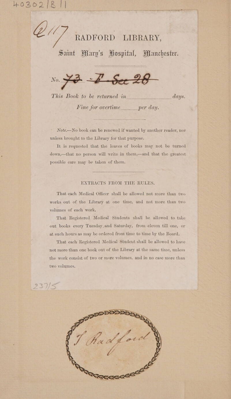 Sunt Mary's Hospital, Manchester. This Book to be returned in % _ days. fine for overtime per day. unless brought to the Library for that purpose. It is requested that the leaves of books may not be turned possible care may be taken of them. EXTRACTS FROM THE RULES. That each Medical Officer shall be allowed not more than two works out of the Library at one time, and not more than two volumes of each work. That Registered Medical Students shall be allowed to take out books every Tuesday,and Saturday, from eleven till one, or at such hours as may be ordered from time to time by the Board. That each Registered Medical Student shall be allowed to haye not more than one book out of the Library at the same time, unless the work consist of two or more volumes, and in no case more than two volumes.