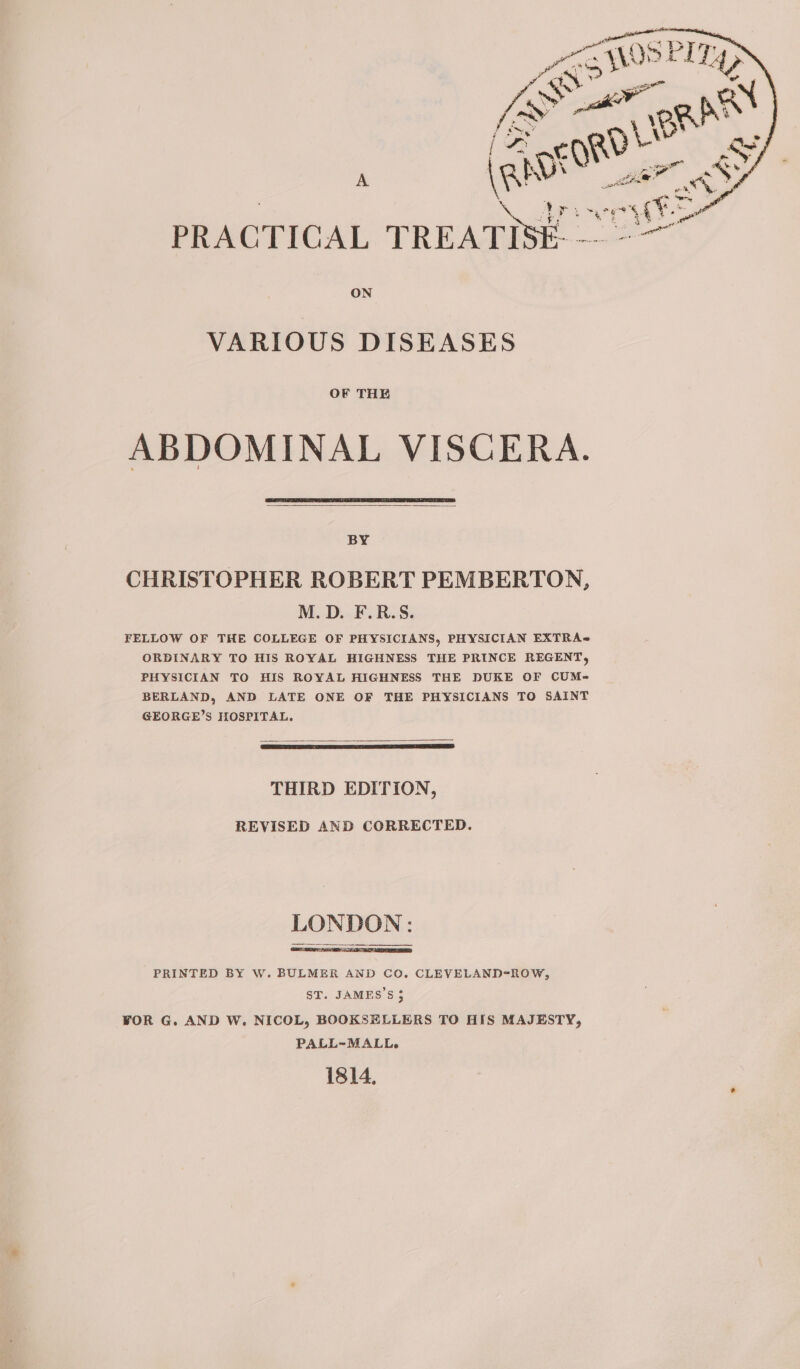 ON VARIOUS DISEASES OF THE ABDOMINAL VISCERA. BY CHRISTOPHER ROBERT PEMBERTON, M.D. F.R.S. FELLOW OF THE COLLEGE OF PHYSICIANS, PHYSICIAN EXTRA ORDINARY TO HIS ROYAL HIGHNESS THE PRINCE REGENT, PHYSICIAN TO HIS ROYAL HIGHNESS THE DUKE OF CUM- BERLAND, AND LATE ONE OF THE PHYSICIANS TO SAINT GEORGE’S HOSPITAL. THIRD EDITION, REVISED AND CORRECTED. LONDON: PRINTED BY W. BULMER AND CO. CLEVELAND-ROW, ST. JAMES’S 5 WOR G. AND W. NICOL, BOOKSELLERS TO HIS MAJESTY, PALL-~MALL. 1814,