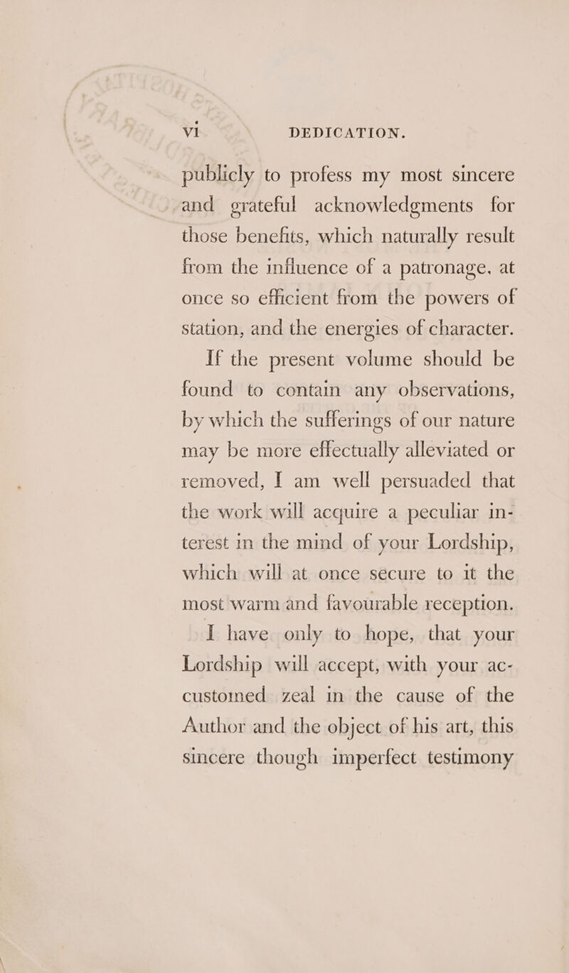 publicly to profess my most sincere and grateful acknowledgments for those benefits, which naturally result from the influence of a patronage, at once so efficient from the powers of station, and the energies of character. If the present volume should be found to contain any observations, by which the sufferings of our nature may be more effectually alleviated or removed, I am well persuaded that the work will acquire a peculiar in- terest in the mind of your Lordship, which will at once secure to it the most warm and favourable reception. I have only to hope, that your Lordship will accept, with your ac- customed zeal in the cause of the Author and the object of his art, this sincere though imperfect testimony