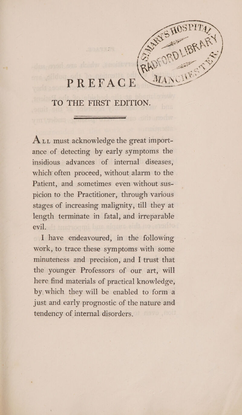 PREFACE TO THE FIRST EDITION. Aur must acknowledge the great import- ance of detecting by early symptoms the insidious advances of internal diseases, which often proceed, without alarm to the Patient, and sometimes even without sus- picion to the Practitioner, through various stages of increasing malignity, till they at length terminate in fatal, and irreparable evil. I have endeavoured, in the following work, to trace these symptoms with some minuteness and precision, and I trust that the younger Professors of our art, will here find materials of practical knowledge, by which they will be enabled to form a just and early prognostic of the nature and tendency of internal disorders.