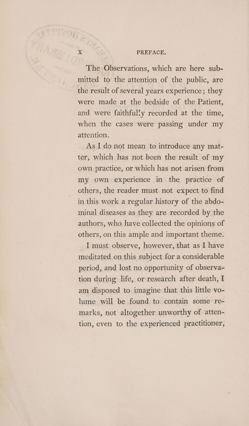 The Observations, which are here sub- mitted to the attention of the public, are the result of several years experience; they were made at the bedside of the Patient, and were faithfully recorded at the time, when the cases were passing under my attention. As I do not mean to introduce any mat- ter, which has not been the result of my own practice, or which has not arisen from my own experience in the practice of others, the reader must not expect to find in this work a regular history of the abdo- minal diseases as they are recorded by the authors, who have collected the opinions of others, on this ample and important theme. I must observe, however, that as I have meditated on this subject for a considerable period, and lost no opportunity of observa- tion during life, or research after death, I am disposed to imagine that this little vo- lume will be found to contain some re- marks, not altogether unworthy of atten- tion, even to the experienced practitioner,