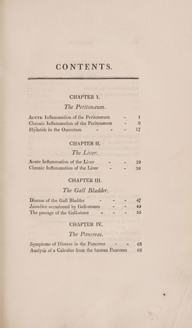 CHAPTER I. The Peritoneaum. Acurs Inflammation of the Peritoneum = 1 Chronic Inflammation of the Peritoneum - 9 Hydatids in the Omentum - ~ - 17 CHAPTER Il. The Liver. - Acute Inflammation of the Liver = = 19 Chronic Inflammation of the Liver - “ 38 CHAPTER Il. The Gall Bladder. Disease of the Gall Bladder - ~ . 4] Jaundice occasioned by Gall-stones - - 49 The passage of the Gall-stone =m ht oe CHAPTER IV, The Pancreas. Symptoms of Disease in the Pancreas. - 68 Analysis of a Calculus from the human Pancreas _— 68