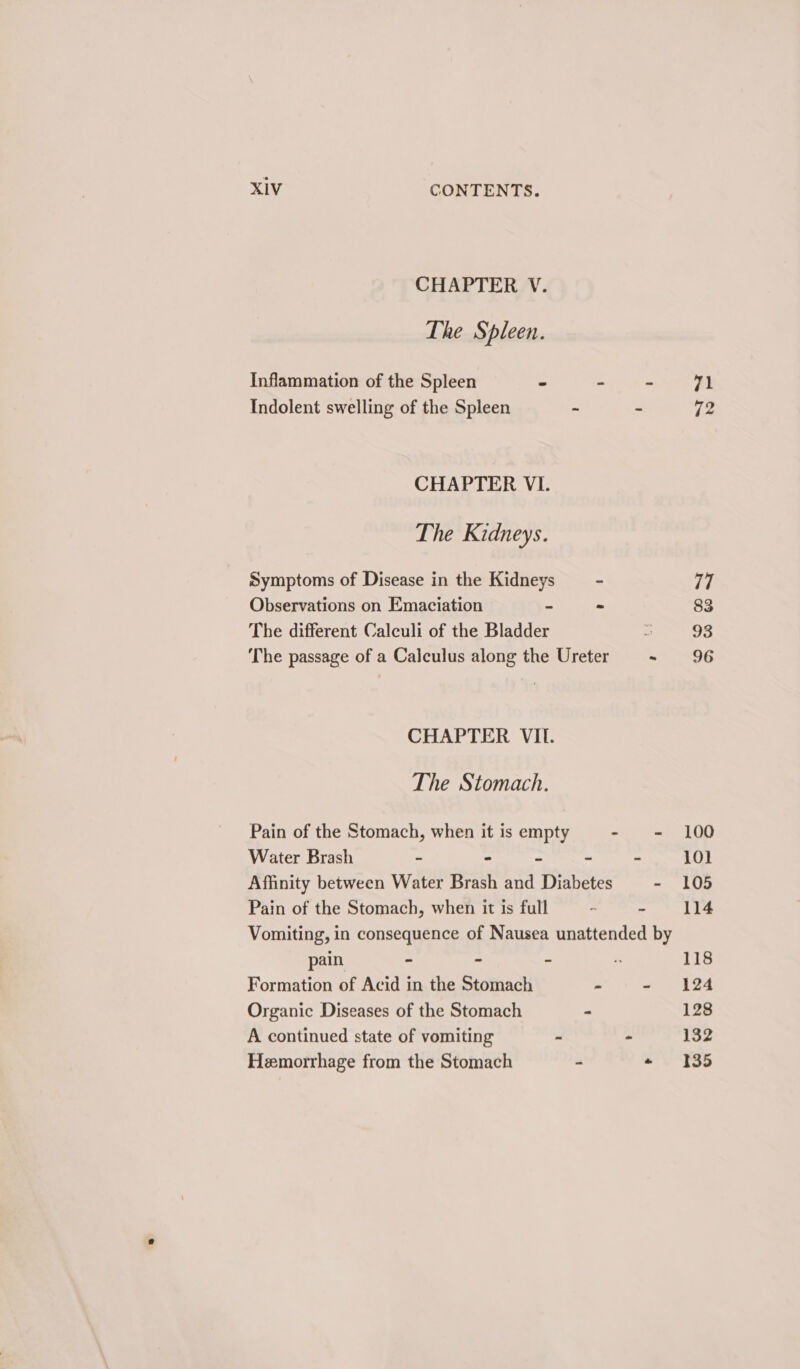 CHAPTER V. The Spleen. Inflammation of the Spleen - - - 71 Indolent swelling of the Spleen - . i CHAPTER VI. The Kidneys. Symptoms of Disease in the Kidneys ~ 7, Observations on Emaciation - - 83 The different Calculi of the Bladder sae) The passage of a Calculus along the Ureter - 96 CHAPTER VII. The Stomach. Pain of the Stomach, when it is empty mite ar 0 Water Brash ~ - - - - 101 Affinity between Water Brash and Diabetes - 105 Pain of the Stomach, when it is full - - 114 Vomiting, in consequence of Nausea unattended by pain - - - “ 118 Formation of Acid in the Stomach - - 124 Organic Diseases of the Stomach . 128 A continued state of vomiting - - 132 Hemorrhage from the Stomach - + 135