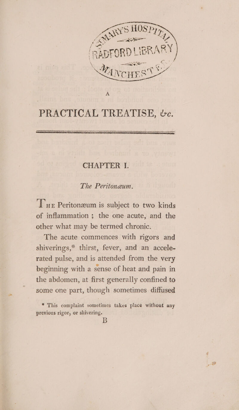 PRACTICAL TREATISE, we. The Peritoneum. Tue Peritonzeum is subject to two kinds of inflammation ; the one acute, and the other what may be termed chronic. The acute commences with rigors and shiverings,* thirst, fever, and an accele- rated pulse, and is attended from the very beginning with a sense of heat and pain in the abdomen, at first generally confined to some one part, though sometimes diffused * This complaint sometimes takes place without any previous rigor, or shivering. B