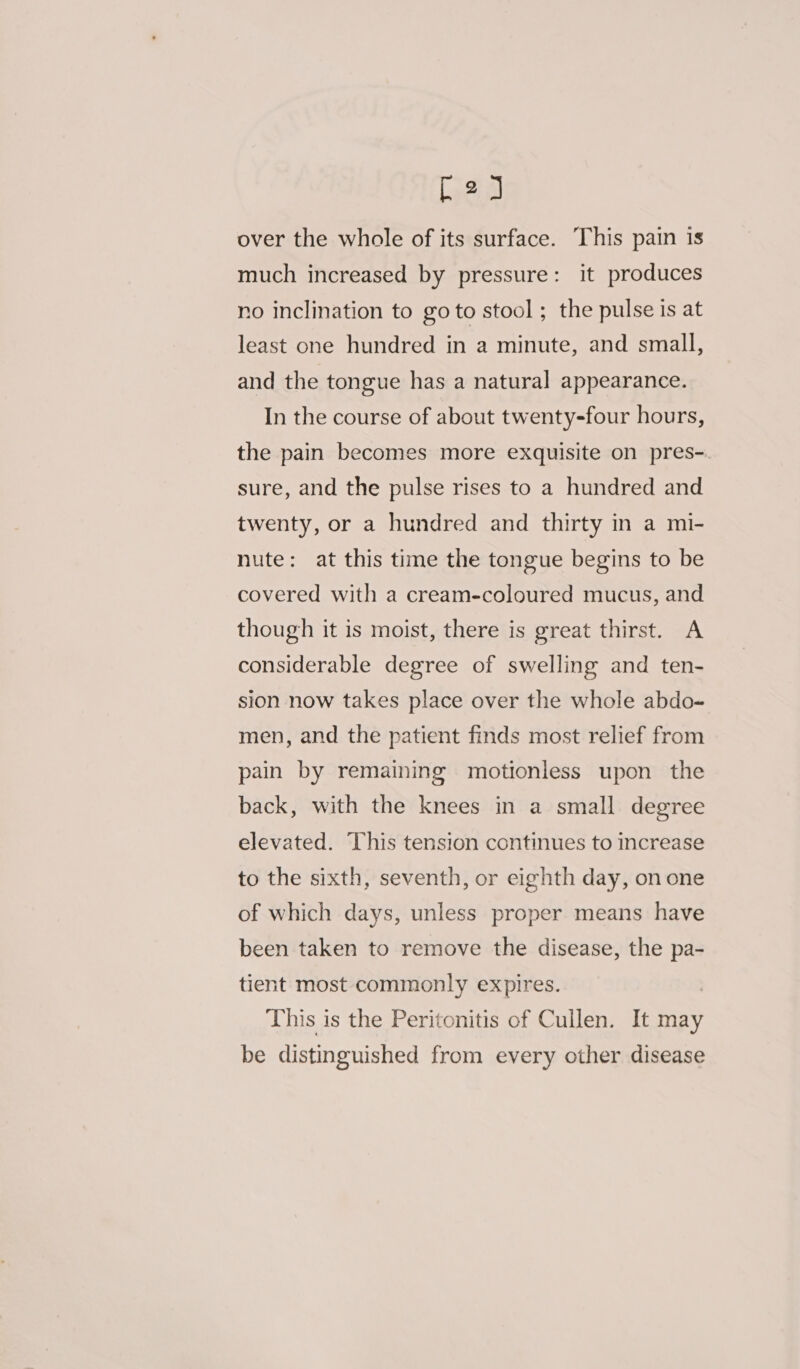 D2 over the whole of its surface. This pain is much increased by pressure: it produces no inclination to go to stool ; the pulse is at least one hundred in a minute, and small, and the tongue has a natural appearance. In the course of about twenty-four hours, the pain becomes more exquisite on pres-. sure, and the pulse rises to a hundred and twenty, or a hundred and thirty in a mi- nute: at this time the tongue begins to be covered with a cream-coloured mucus, and though it is moist, there is great thirst. A considerable degree of swelling and ten- sion now takes place over the whole abdo- men, and the patient finds most relief from pain by remaining motionless upon the back, with the knees in a small degree elevated. This tension continues to increase to the sixth, seventh, or eighth day, on one of which days, unless proper means have been taken to remove the disease, the pa- tient most commonly expires. This is the Peritonitis of Cullen. It may be distinguished from every other disease