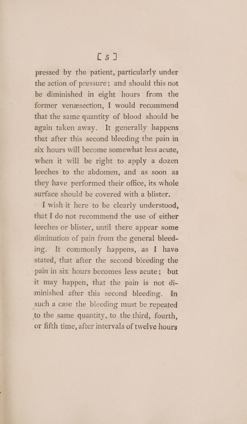 pressed by the patient, particularly under the action of pressure; and should this not be diminished in eight hours from the former venzsection, I would recommend that the same quantity of blood should be again taken away. It generally happens that after this second bleeding the pain in six hours will become somewhat less acute, when it will be right to apply a dozen leeches to the abdomen, and as soon as they have performed their office, its whole surface should be covered with a blister. I wish it here to be clearly understood, that I do not recommend the use of either leeches or blister, until there appear some diminution of pain from the general bleed- ing. It commonly happens,.as I have stated, that after the second bleeding the pain in six hours becomes less acute; but it may happen, that the pain is not di- minished after this second bleeding. In such a case the bleeding must be repeated to the same quantity, to the third, fourth, or fifth time, after intervals of twelve hours